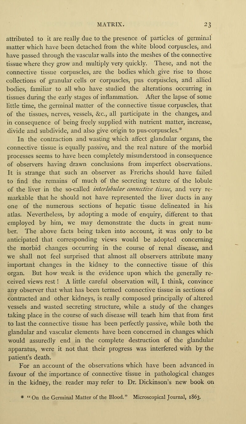 attributed to it are really due to the presence of particles of germinal matter which have been detached from the white blood corpuscles, and have passed through the vascular walls into the meshes of the connective tissue where they grow and multiply very quickly. These, and not the connective tissue corpuscles, are the bodies which give rise to those collections of granular cells or corpuscles, pus corpuscles, and allied bodies, familiar to all who have studied the alterations occurring in tissues during the early stages of inflammation. After the lapse of some little time, the germinal matter of the connective tissue corpuscles, that of the tissues, nerves, vessels, &c, all participate in the changes, and in consequence of being freely supplied with nutrient matter, increase, divide and subdivide, and also give origin to pus-corpuscles.* In the contraction and wasting which affect glandular organs, the connective tissue is equally passive, and the real nature of the morbid processes seems to have been completely misunderstood in consequence of observers having drawn conclusions from imperfect observations. It is strange that such an observer as Frerichs should have failed to find the remains of much of the secreting texture of the lobule of the liver in the so-called interlobular cotinective tissue, and very re- markable that he should not have represented the liver ducts in any one of the numerous sections of hepatic tissue delineated in his atlas. Nevertheless, by adopting a mode of enquiry, different to that employed by him, we may demonstrate the ducts in great num- ber. The above facts being taken into account,, it was only to be anticipated that corresponding views would be adopted concerning the morbid changes occurring in the course of renal disease, and we shall not feel surprised that almost all observers attribute many important changes in the kidney to the connective tissue of this organ. But how weak is the evidence upon which the generally re- ceived views rest! A little careful observation will, I think, convince any observer that what has been termed connective tissue in sections of contracted and other kidneys, is really composed principally of altered vessels and wasted secreting structure, while a study of the changes taking place in the course of such disease will teach him that from first to last the connective tissue has been perfectly passive, while both the glandular and vascular elements have been concerned in changes which would assuredly end in the complete destruction of the glandular apparatus, were it not that their progress was interfered with by the patient's death. For an account of the observations which have been advanced in favour of the importance of connective tissue in pathological changes in the kidney, the reader may refer to Dr. Dickinson's new book on * On the Germinal Matter of the Blood. Microscopical Journal, 1863.