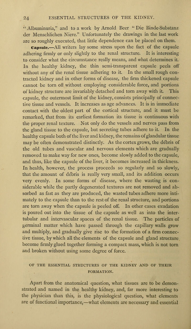 Albuminuria, and to a work by Arnold Beer Die Binde-Substanz der Menschlichen Niere. Unfortunately the drawings in the last work are so roughly executed, that little dependence can be placed on them. Capsule.—All writers lay some stress upon the fact of the capsule adhering firmly or only slightly to the renal structure. It is interesting to consider what the circumstance really means, and what determines it. In the healthy kidney, the thin semi-transparent capsule peels off without any of the renal tissue adhering to it. In the small rough con- tracted kidney and in other forms of disease, the firm thickened capsule cannot be torn off without employing considerable force, and portions of kidney structure are invariably detached and torn away with it. This capsule, the outermost limit of the kidney, consists principally of connec- tive tissue and vessels. It increases as age advances. It is in immediate contact with the oldest part of the cortical structure, and it must be remarked, that from its earliest formation its tissue is continuous with the proper renal texture. Not only do the vessels and nerves pass from the gland tissue to the capsule, but secreting tubes adhere to it. In the healthy capsule both of the liver and kidney, the remains of glandular tissue may be often demonstrated distinctly. As the cortex grows, the de'bris of the old tubes and vascular and nervous elements which are gradually removed to make way for new ones, become slowly added to the capsule, and thus, like the capsule of the liver, it becomes increased in thickness. In health, however, the process proceeds so regularly and so slowly, that the amount of debris is really very small, and its addition occurs very evenly. In some forms of disease, where the wasting is con- siderable while the partly degenerated textures are not removed and ab- sorbed as fast as they are produced, the wasted tubes adhere more inti- mately to the capsule than to the rest of the renal structure, and portions are torn away when the capsule is peeled off. In other cases exudation is poured out into the tissue of the capsule as well as into the inter- tubular and intervascular spaces of the renal tissue. The particles of germinal matter which have passed through the capillary walls grow and multiply, and gradually give rise to the formation of a firm connec- tive tissue, by which all the elements of the capsule and gland structure become firmly glued together forming a compact mass, which is not torn and broken without using some degree of force. OF THE ESSENTIAL STRUCTURES OF THE KIDNEY AND OF THEIR FORMATION. Apart from the anatomical question, what tissues are to be demon- strated and named in the healthy kidney, and, far more interesting to the physician than this, is the physiological question, what elements are of functional importance,—what elements are necessary and essential
