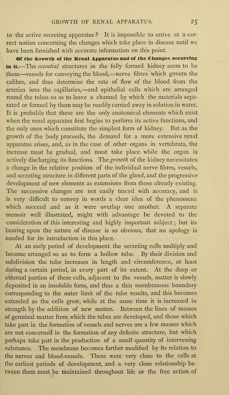 to the active secreting apparatus ? It is impossible to arrive at a cor- rect notion concerning the changes which take place in disease until we have been furnished with accurate information on this point. Of the Growth of the Renal Apparatus and of the Changes occurring in it.—The essential structures in the fully formed kidney seem to be these—vessels for conveying the blood,—nerve fibres which govern the calibre, and thus determine the rate of flow of the blood from the arteries into the capillaries,—and epithelial cells which are arranged round the tubes so as to leave a channel by which the materials sepa- rated or formed by them may be readily carried away in solution in water. It is probable that these are the only anatomical elements which exist when the renal apparatus first begins to perform its active functions, and the only ones which constitute the simplest form of kidney. But as the growth of the body proceeds, the demand for a more extensive renal apparatus arises, and, as in the case of other organs in vertebrata, the increase must be gradual, and must take place while the organ is actively discharging its functions. The growth of the kidney necessitates a change in the relative position of the individual nerve fibres, vessels, and secreting structure in different parts of the gland, and the progressive development of new elements as extensions from those already existing. The successive changes are not easily traced with accuracy, and it is very difficult to convey in words a clear idea of the phenomena which succeed and as it were overlap one another. A separate memoir well illustrated, might with advantage be devoted to the consideration of this interesting and highly important subject; but its bearing upon the nature of disease is so obvious, that no apology is needed for its introduction in this place. At an early period of development the secreting cells multiply and become arranged so as to form a hollow tube. By their division and subdivision the tube increases in length and circumference, at least during a certain period, in every part of its extent. At the deep or external portion of these cells, adjacent to the vessels, matter is slowly deposited in an insoluble form, and thus a thin membranous boundary corresponding to the outer limit of the tube results, and this becomes extended as the cells grow, while at the same time it is increased in strength by the addition of new matter. Between the lines of masses of germinal matter from which the tubes are developed, and those which take part in the formation of vessels and nerves are a few masses which are not concerned in the formation of any definite structure, but which perhaps take part in the production of a small quantity of intervening substance. The membrane becomes further modified by its relation to the nerves and blood-vessels. These were very close to the cells at the earliest periods of development, and a very close relationship be- tween them must be maintained throughout life or the free action of