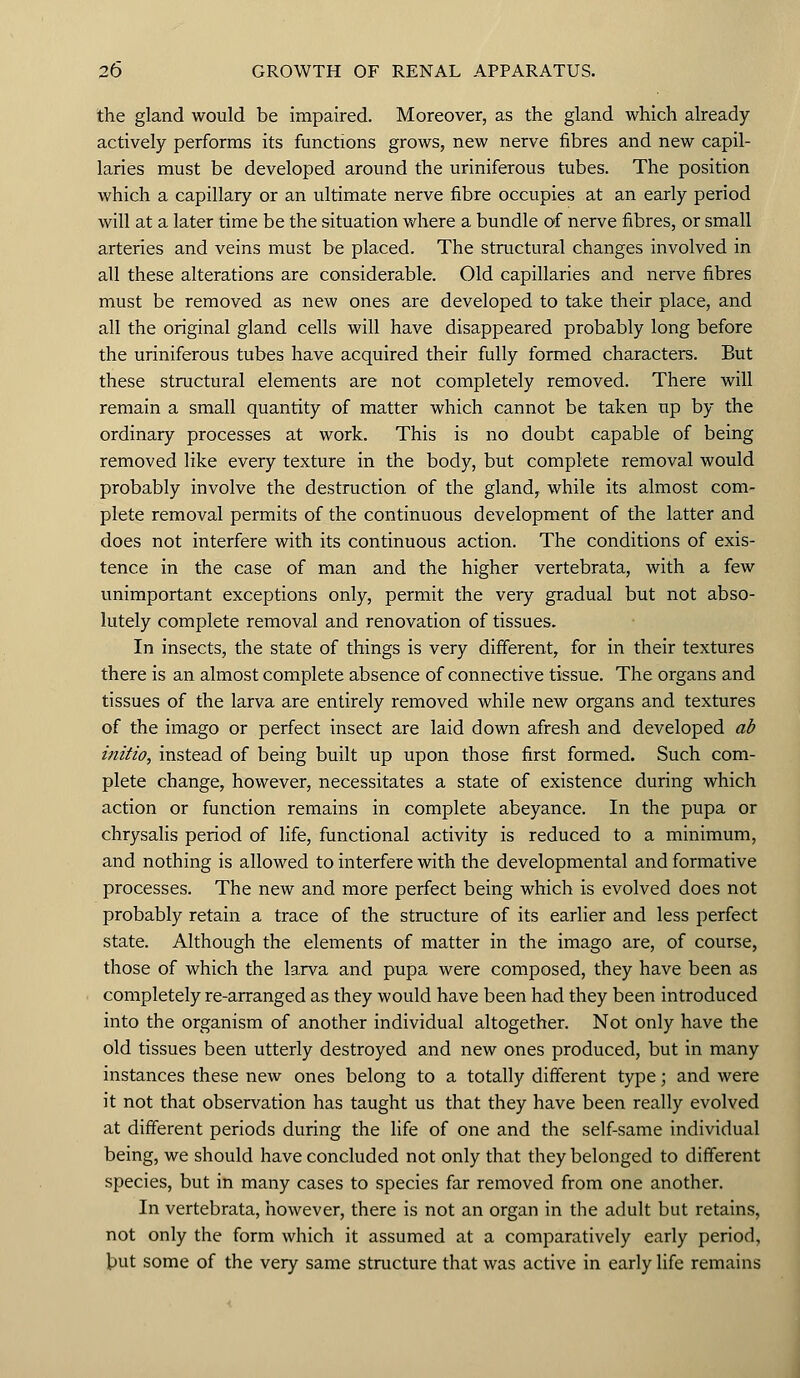 the gland would be impaired. Moreover, as the gland which already actively performs its functions grows, new nerve fibres and new capil- laries must be developed around the uriniferous tubes. The position which a capillary or an ultimate nerve fibre occupies at an early period will at a later time be the situation where a bundle of nerve fibres, or small arteries and veins must be placed. The structural changes involved in all these alterations are considerable. Old capillaries and nerve fibres must be removed as new ones are developed to take their place, and all the original gland cells will have disappeared probably long before the uriniferous tubes have acquired their fully formed characters. But these structural elements are not completely removed. There will remain a small quantity of matter which cannot be taken up by the ordinary processes at work. This is no doubt capable of being removed like every texture in the body, but complete removal would probably involve the destruction of the gland, while its almost com- plete removal permits of the continuous development of the latter and does not interfere with its continuous action. The conditions of exis- tence in the case of man and the higher vertebrata, with a few unimportant exceptions only, permit the very gradual but not abso- lutely complete removal and renovation of tissues. In insects, the state of things is very different, for in their textures there is an almost complete absence of connective tissue. The organs and tissues of the larva are entirely removed while new organs and textures of the imago or perfect insect are laid down afresh and developed ab initio, instead of being built up upon those first formed. Such com- plete change, however, necessitates a state of existence during which action or function remains in complete abeyance. In the pupa or chrysalis period of life, functional activity is reduced to a minimum, and nothing is allowed to interfere with the developmental and formative processes. The new and more perfect being which is evolved does not probably retain a trace of the structure of its earlier and less perfect state. Although the elements of matter in the imago are, of course, those of which the larva and pupa were composed, they have been as completely re-arranged as they would have been had they been introduced into the organism of another individual altogether. Not only have the old tissues been utterly destroyed and new ones produced, but in many instances these new ones belong to a totally different type; and were it not that observation has taught us that they have been really evolved at different periods during the life of one and the self-same individual being, we should have concluded not only that they belonged to different species, but in many cases to species far removed from one another. In vertebrata, however, there is not an organ in the adult but retains, not only the form which it assumed at a comparatively early period, but some of the very same structure that was active in early life remains
