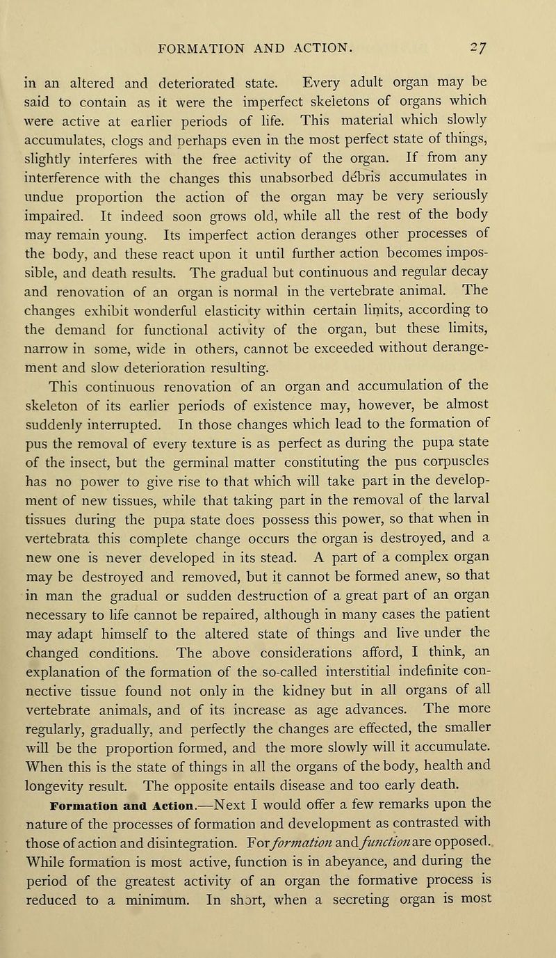 FORMATION AND ACTION. 2J in an altered and deteriorated state. Every adult organ may be said to contain as it were the imperfect skeletons of organs which were active at earlier periods of life. This material which slowly accumulates, clogs and perhaps even in the most perfect state of things, slightly interferes with the free activity of the organ. If from any interference with the changes this unabsorbed debris accumulates in undue proportion the action of the organ may be very seriously impaired. It indeed soon grows old, while all the rest of the body may remain young. Its imperfect action deranges other processes of the body, and these react upon it until further action becomes impos- sible, and death results. The gradual but continuous and regular decay and renovation of an organ is normal in the vertebrate animal. The changes exhibit wonderful elasticity within certain limits, according to the demand for functional activity of the organ, but these limits, narrow in some, wide in others, cannot be exceeded without derange- ment and slow deterioration resulting. This continuous renovation of an organ and accumulation of the skeleton of its earlier periods of existence may, however, be almost suddenly interrupted. In those changes which lead to the formation of pus the removal of every texture is as perfect as during the pupa state of the insect, but the germinal matter constituting the pus corpuscles has no power to give rise to that which will take part in the develop- ment of new tissues, while that taking part in the removal of the larval tissues during the pupa state does possess this power, so that when in vertebrata this complete change occurs the organ is destroyed, and a new one is never developed in its stead. A part of a complex organ may be destroyed and removed, but it cannot be formed anew, so that in man the gradual or sudden destruction of a great part of an organ necessary to life cannot be repaired, although in many cases the patient may adapt himself to the altered state of things and live under the changed conditions. The above considerations afford, I think, an explanation of the formation of the so-called interstitial indefinite con- nective tissue found not only in the kidney but in all organs of all vertebrate animals, and of its increase as age advances. The more regularly, gradually, and perfectly the changes are effected, the smaller will be the proportion formed, and the more slowly will it accumulate. When this is the state of things in all the organs of the body, health and longevity result. The opposite entails disease and too early death. Formation and Action.—Next I would offer a few remarks upon the nature of the processes of formation and development as contrasted with those of action and disintegration. ¥ ox formation and function are opposed. While formation is most active, function is in abeyance, and during the period of the greatest activity of an organ the formative process is reduced to a minimum. In short, when a secreting organ is most