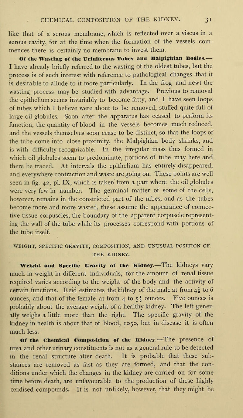 like that of a serous membrane, which is reflected over a viscus in a serous cavity, for at the time when the formation of the vessels com- mences there is certainly no membrane to invest them. Of the Wasting of the ITriniferous Tubes and Malpighian Bodies.— I have already briefly referred to the wasting of the oldest tubes, but the process is of such interest with reference to pathological changes that it is desirable to allude to it more particularly. In the frog and newt the wasting process may be studied with advantage. Previous to removal the epithelium seems invariably to become fatty, and I have seen loops of tubes which I believe were about to be removed, stuffed quite full of large oil globules. Soon after the apparatus has ceased to perform its function, the quantity of blood in the vessels becomes much reduced, and the vessels themselves soon cease to be distinct, so that the loops of the tube come into close proximity, the Malpighian body shrinks, and is with difficulty recognizable. In the irregular mass thus formed in which oil globules seem to predominate, portions of tube may here and there be traced. At intervals the epithelium has entirely disappeared, and everywhere contraction and waste are going on. These points are well seen in fig. 42, pi. IX, which is taken from a part where the oil globules were very few in number. The germinal matter of some of the cells, however, remains in the constricted part of the tubes, and as the tubes become more and more wasted, these assume the appearance of connec- tive tissue corpuscles, the boundary of the apparent corpuscle represent- ing the wall of the tube while its processes correspond with portions of the tube itself. WEIGHT, SPECIFIC GRAVITY, COMPOSITION, AND UNUSUAL POSITION OF THE KIDNEY. Weight and Specific Gravity of the Kidney.—The kidneys vary much in weight in different individuals, for the amount of renal tissue required varies according to the weight of the body and the activity of certain functions. Reid estimates the kidney of the male at from 4% to 6 ounces, and that of the female at from 4 to $\ ounces. Five ounces is probably about the average weight of a healthy kidney. The left gener- ally weighs a little more than the right. The specific gravity of the kidney in health is about that of blood, 1050, but in disease it is often much less. Of the Chemical Composition of the Kidney.—The presence of urea and other urinary constituents is not as a general rule to be detected in the renal structure after death. It is probable that these sub- stances are removed as fast as they are formed, and that the con- ditions under which the changes in the kidney are carried on for some time before death, are unfavourable to the production of these highly oxidised compounds. It is not unlikely, however, that they might be