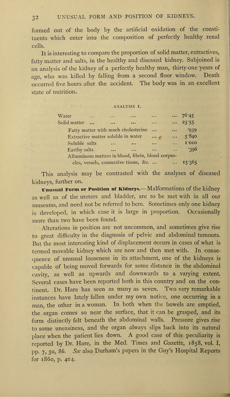 formed out of the body by the artificial oxidation of the consti- tuents which enter into the composition of perfectly healthy renal cells. It is interesting to compare the proportion of solid matter, extractives, fatty matter and salts, in the healthy and diseased kidney. Subjoined is an analysis of the kidney of a perfectly healthy man, thirty-one years of age, who was killed by falling from a second floor window. Death occurred five hours after the accident. The body was in an excellent state of nutrition. analysis r. Water ... ... ••• ••• ... 76'45 Solid matter ... ... ... ... ••• 23-55 Fatty matter with much cholesterine ... ... '939 Extractive matter soluble in water .... ... 5*840 Soluble salts ... ... ... ... loio Earthy salts ... -•- ••• ••• \396 Albuminous matters in blood, fibrin, blood corpus- cles, vessels, connective tissue, &c. ... ... 15*365 This analysis may be contrasted with the analyses of diseased kidneys, further on. Unusual Form or Position of Kidneys.—Malformations of the kidney as well as of the ureters and bladder, are to be met with in all our museums, and need not be referred to here. Sometimes only one kidney is developed, in which case it is large in proportion. Occasionally more than two have been found. Alterations in position are not uncommon, and sometimes give rise to great difficulty in the diagnosis of pelvic and abdominal tumours. But the most interesting kind of displacement occurs in cases of what is termed movable kidney which are now and then met with. In conse- quence of unusual looseness in its attachment, one of the kidneys is capable of being moved forwards for some distance in the abdominal cavity, as well as upwards and downwards to a varying extent. Several cases have been reported both in this country and on the con- tinent. Dr. Hare has seen as many as seven. Two very remarkable instances have lately fallen under my own notice, one occurring in a man the other in a woman. In both when the bowels are emptied, the organ comes so near the surface, that it can be grasped, and its form distinctly felt beneath the abdominal walls. Pressure gives rise to some uneasiness, and the organ always slips back into its natural place when the patient lies down. A good case of this peculiarity is reported by Dr. Hare, in the Med. Times and Gazette, 1858, vol. I, pp. 7, 30, 86. See also Durham's papers in the Guy's Hospital Reports for i860, p. 404.