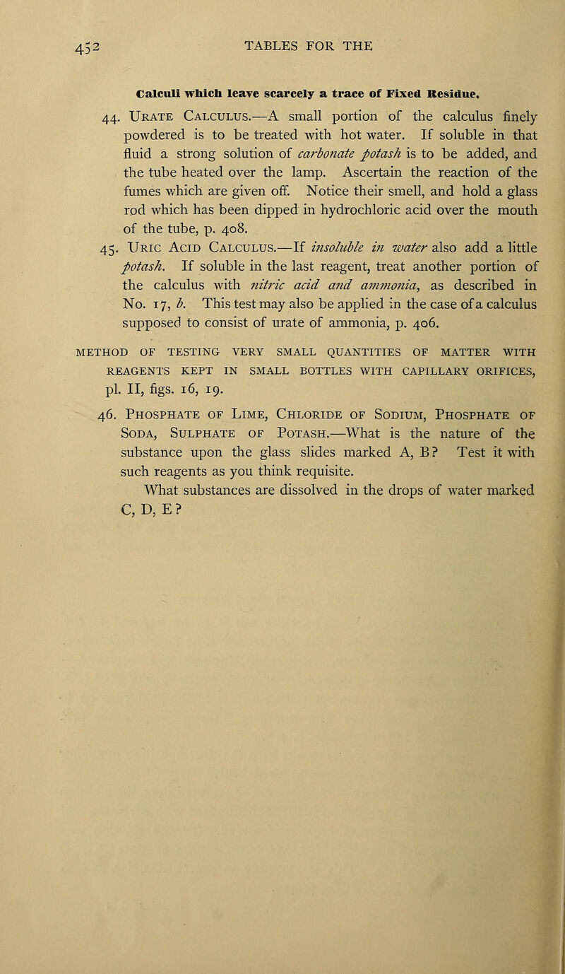 Calculi which leave scarcely a trace of Fixed Residue. 44. Urate Calculus.—A small portion of the calculus finely powdered is to be treated with hot water. If soluble in that fluid a strong solution of carbonate potash is to be added, and the tube heated over the lamp. Ascertain the reaction of the fumes which are given off. Notice their smell, and hold a glass rod which has been dipped in hydrochloric acid over the mouth of the tube, p. 408. 45. Uric Acid Calculus.—If insoluble in water also add a little potash. If soluble in the last reagent, treat another portion of the calculus with nitric acid and ammonia, as described in No. 17, b. This test may also be applied in the case of a calculus supposed to consist of urate of ammonia, p. 406. METHOD OF TESTING VERY SMALL QUANTITIES OF MATTER WITH REAGENTS KEPT IN SMALL BOTTLES WITH CAPILLARY ORIFICES, pi. II, figs. 16, 19. 46. Phosphate of Lime, Chloride of Sodium, Phosphate of Soda, Sulphate of Potash.—What is the nature of the substance upon the glass slides marked A, B ? Test it with such reagents as you think requisite. What substances are dissolved in the drops of water marked C, D, E ?