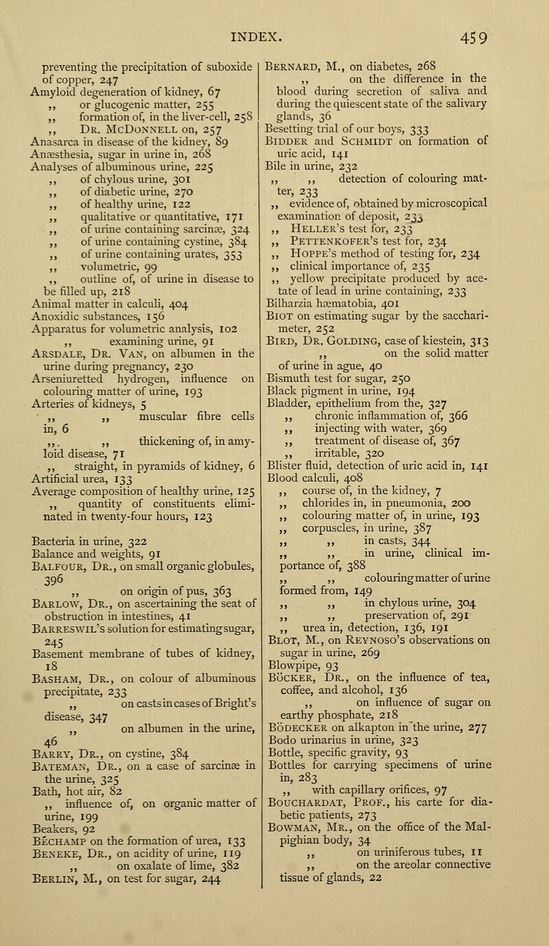 preventing the precipitation of suboxide of copper, 247 Amyloid degeneration of kidney, 67 ,, or glucogenic matter, 255 ,, formation of, in the liver-cell, 25s ,, Dr. McDonnell on, 257 Anasarca in disease of the kidney, 89 Anaesthesia, sugar in urine in, 268 Analyses of albuminous urine, 225 ,, of chylous urine, 301 ,, of diabetic urine, 270 ,, of healthy urine, 122 ,, qualitative or quantitative, 171 ,, of urine containing sarcince, 324 ,, of urine containing cystine, 384 ,, of urine containing urates, 353 ,, volumetric, 99 ,, outline of, of urine in disease to be filled up, 218 Animal matter in calculi, 404 Anoxidic substances, 156 Apparatus for volumetric analysis, 102 ,, examining urine, 91 Arsdale, Dr. Van, on albumen in the urine during pregnancy, 230 Arseniuretted hydrogen, influence on colouring matter of urine, 193 Arteries of kidneys, 5 ,, ,, muscular fibre cells in, 6 ,,. ,, thickening of, in amy- loid disease, 71 ,, straight, in pyramids of kidney, 6 Artificial urea, 133 Average composition of healthy urine, 125 ,, quantity of constituents elimi- nated in twenty-four hours, 123 Bacteria in urine, 322 Balance and weights, 91 Balfour, Dr., on small organic globules, 396 • - f ,, on origin of pus, 363 Barlow, Dr., on ascertaining the seat of obstruction in intestines, 41 Barreswil's solution for estimating sugar, 245 Basement membrane of tubes of kidney, 18 Baskam, Dr., on colour of albuminous precipitate, 233 ,, on casts in cases of Bright's disease, 347 ,, on albumen in the urine, Barry, Dr., on cystine, 384 Bateman, Dr., on a case of sarcime in the urine, 325 Bath, hot air, 82 ,, influence of, on organic matter of urine, 199 Beakers, 92 Bechamp on the formation of urea, 133 Beneke, Dr., on acidity of urine, 119 ,, on oxalate of lime, 382 Berlin, M., on test for sugar, 244 Bernard, M., on diabetes, 268 ,, on the difference in the blood during secretion of saliva and during the quiescent state of the salivary glands, 36 Besetting trial of our boys, 333 Bidder and Schmidt on formation of uric acid, 141 Bile in urine, 232 ,, ,, detection of colouring mat- ter, 233 „ evidence of, obtained by microscopical examination of deposit, 233 „ Heller's test for, 233 „ Pettenkofer's test for, 234 ,, Hoppe's method of testing for, 234 ,, clinical importance of, 235 ,, yellow precipitate produced by ace- tate of lead in urine containing, 233 Bilharzia hcematobia, 401 BiOT on estimating sugar by the sacchari- meter, 252 Bird, Dr. Golding, case of kiestein, 313 ,, on the solid matter of urine in ague, 40 Bismuth test for sugar, 250 Black pigment in urine, 194 Bladder, epithelium from the, 327 ,, chronic inflammation of, 366 ,, injecting with water, 369 ,, treatment of disease of, 367 ,, irritable, 320 Blister fluid, detection of uric acid in, 141 Blood calculi, 408 ,, course of, in the kidney, 7 ,, chlorides in, in pneumonia, 200 ,, colouring matter of, in urine, 193 ,, corpuscles, in urine, 387 ,, ,, in casts, 344 ,, ,, in urine, clinical im- portance of, 388 ,, ,, colouring matter of urine formed from, 149 ,, ,, in chylous urine, 304 ,, ,, preservation of, 291 ,, urea in, detection, 136, 191 Blot, M., on Reynoso's observations on sugar in urine, 269 Blowpipe, 93 Bocker, Dr., on the influence of tea, coffee, and alcohol, 136 ,, on influence of sugar on earthy phosphate, 218 Bodecker on alkapton in the urine, 277 Bodo urinarius in urine, 323 Bottle, specific gravity, 93 Bottles for carrying specimens of urine in, 283 ,, with capillary orifices, 97 Bouchardat, Prof., his carte for dia- betic patients, 273 Bowman, Mr., on the office of the Mal- pighian body, 34 „ on uriniferous tubes, II ,, on the areolar connective tissue of glands, 22