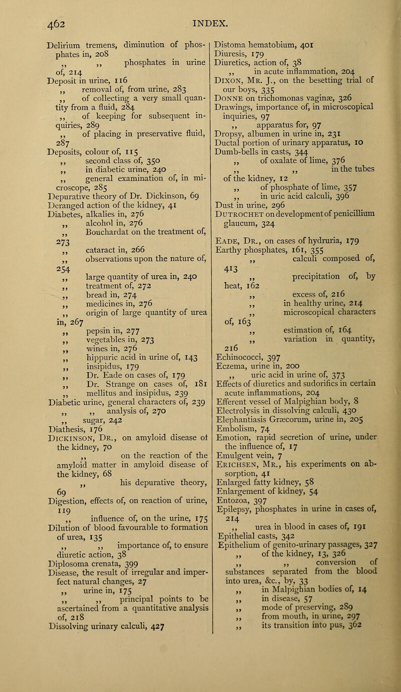 Delirium tremens, diminution of phos- phates in, 208 ,, ,, phosphates in urine of, 214 Deposit in urine, 116 ,, removal of, from urine, 283 ,, of collecting a very small quan- tity from a fluid, 284 ,, of keeping for subsequent in- quiries, 289 ,, of placing in preservative fluid, 287 Deposits, colour of, 115 ,, second class of, 350 ,, in diabetic urine, 240 ,, general examination of, in mi- croscope, 285 Depurative theory of Dr. Dickinson, 69 Deranged action of the kidney, 41 Diabetes, alkalies in, 276 ,, alcohol in, 276 Bouchardat on the treatment of, 273 254 cataract in, 266 observations upon the nature of, large quantity of urea in, 240 ,, treatment of, 272 „ bread in, 274 ,, medicines in, 276 ,, origin of large quantity of urea in, 267 „ pepsin in, 277 ,, vegetables in, 273 ,, wines in, 276 ,, hippuric acid in urine of, 143 ,, insipidus, 179 ,, Dr. Eade on cases of, 179 ,, Dr. Strange on cases of, 181 ,, mellitus and insipidus, 239 Diabetic urine, general characters of, 239 ,, ,, analysis of, 270 ,, sugar, 242 Diathesis, 176 Dickinson, Dr., on amyloid disease ol the kidney, 70 ,, on the reaction of the amyloid matter in amyloid disease of the kidney, 68 ,, his depurative theory, 69 Digestion, effects of, on reaction of urine, II9 ,, influence of, on the urine, 175 Dilution of blood favourable to formation of urea, 135 ,, ,, importance of, to ensure diuretic action, 38 Diplosoma crenata, 399 Disease, the result of irregular and imper- fect natural changes, 27 ,, urine in, 175 ,, ,, principal points to be ascertained from a quantitative analysis of, 218 Dissolving urinary calculi, 427 Distoma hematobium, 401 Diuresis, 179 Diuretics, action of, 38 ,, in acute inflammation, 204 Dixon, Mr. J., on the besetting trial of our boys, 335 Donne on trichomonas vaginse, 326 Drawings, importance of, in microscopical inquiries, 97 ,, apparatus for, 97 Dropsy, albumen in urine in, 231 Ductal portion of urinary apparatus, IO Dumb-bells in casts, 344 ,, of oxalate of lime, 376 ,, ,, in the tubes of the kidney, 12 ,, of phosphate of lime, 357 ,, in uric acid calculi, 396 Dust in urine, 296 Dutrochet on development of penicillium glaucum, 324 Eade, Dr., on cases of hydruria, 179 Earthy phosphates, 161, 355 ,, calculi composed of, 413 ... ,, precipitation of, by heat, 162 ,, excess of, 216 ,, in healthy urine, 214 ,, microscopical characters of, 163 ,, estimation of, 164 ,, variation in quantity, 216 Echinococci, 397 Eczema, urine in, 200 ,, uric acid in urine of, 373 Effects of diuretics and sudorifics in certain acute inflammations, 204 Efferent vessel of Malpighian body, 8 Electrolysis in dissolving calculi, 430 Elephantiasis Graecorum, urine in, 205 Embolism, 74 Emotion, rapid secretion of urine, under the influence of, 17 Emulgent vein, 7 Erichsen, Mr., his experiments on ab- sorption, 41 Enlarged fatty kidney, 58 Enlargement of kidney, 54 Entozoa, 397 Epilepsy, phosphates in urine in cases of, 214 ,, urea in blood in cases of, 191 Epithelial casts, 342 Epithelium of genito-urinary passages, 327 ,, of the kidney, 13, 326 ,, ,, conversion of substances separated from the blood into urea, &c, by, 33 ,, in Malpighian bodies of, 14 ,, in disease, 57 ,, mode of preserving, 289 „ from mouth, in urine, 297 ,, its transition into pus, 362