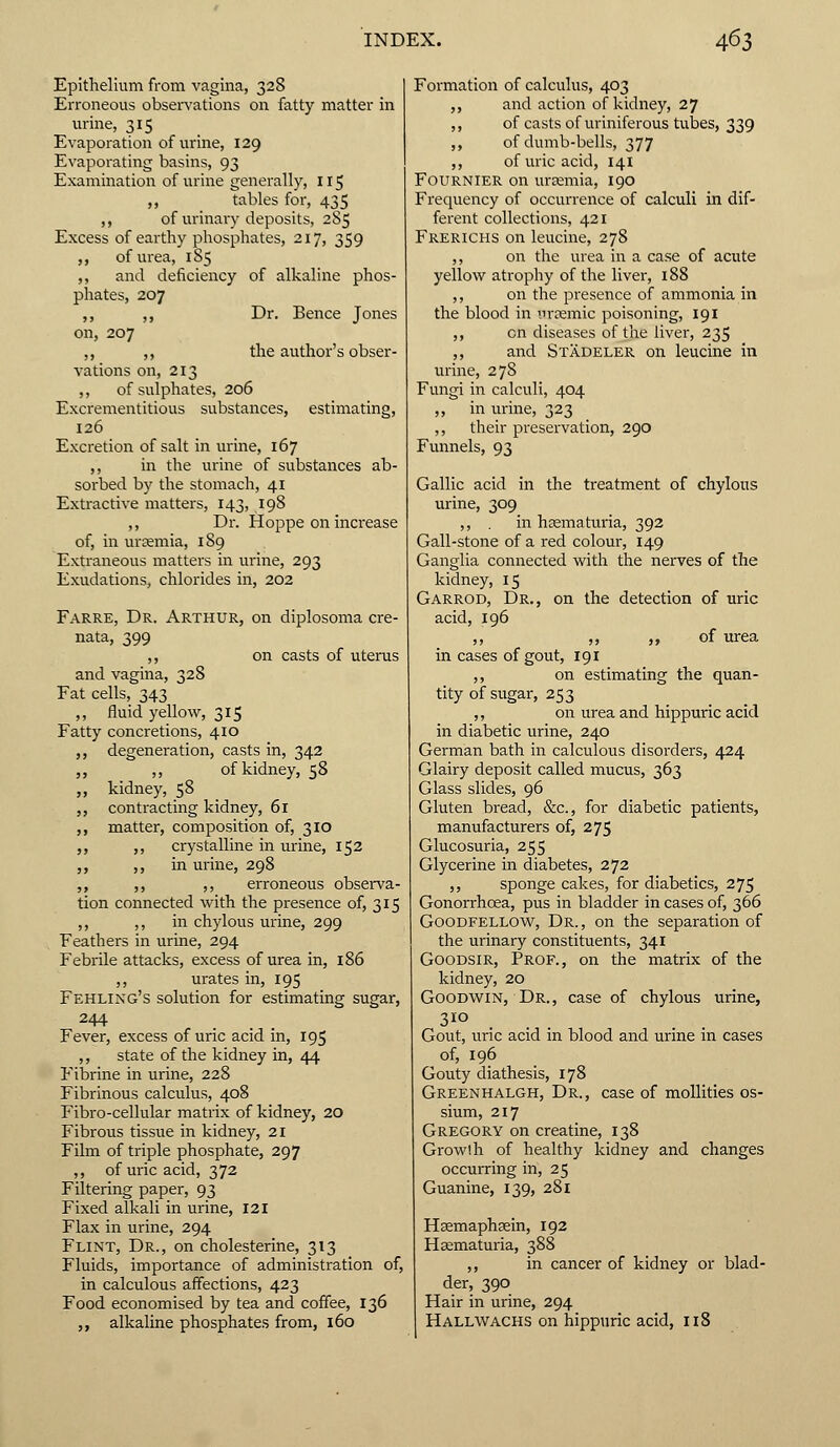 Epithelium from vagina, 328 Erroneous observations on fatty matter in urine, 315 Evaporation of urine, 129 Evaporating basins, 93 Examination of urine generally, 115 ,, tables for, 435 ,, of urinary deposits, 285 Excess of earthy phosphates, 217, 359 „ of urea, 185 ,, and deficiency of alkaline phos- phates, 207 ,, ,, Dr. Bence Jones on, 207 ,, ,, the author's obser- vations on, 213 ,, of sulphates, 206 Excrementitious substances, estimating, 126 Excretion of salt in urine, 167 ,, in the urine of substances ab- sorbed by the stomach, 41 Extractive matters, 143, 198 ,, Dr. Hoppe on increase of, in uraemia, 189 Extraneous matters in urine, 293 Exudations, chlorides in, 202 Farre, Dr. Arthur, on diplosoma cre- nata, 399 ,, on casts of uterus and vagina, 328 Fat cells, 343 ,, fluid yellow, 315 Fatty concretions, 410 ,, degeneration, casts in, 342 ,, ,, of kidney, 58 „ kidney, 58 ,, contracting kidney, 61 ,, matter, composition of, 310 ,, ,, crystalline in urine, 152 ,, ,, in urine, 298 ,, ,, ,, erroneous observa- tion connected with the presence of, 315 ,, ,, in chylous urine, 299 Feathers in urine, 294 Febrile attacks, excess of urea in, 186 ,, urates in, 195 Fehling's solution for estimating sugar, 244 Fever, excess of uric acid in, 195 ,, state of the kidney in, 44 Fibrine in urine, 228 Fibrinous calculus, 408 Fibro-cellular matrix of kidney, 20 Fibrous tissue in kidney, 21 Film of triple phosphate, 297 ,, of uric acid, 372 Filtering paper, 93 Fixed alkali in urine, 121 Flax in urine, 294 Flint, Dr., on cholesterine, 313 Fluids, importance of administration of, in calculous affections, 423 Food economised by tea and coffee, 136 „ alkaline phosphates from, 160 Formation of calculus, 403 ,, and action of kidney, 27 ,, of casts of uriniferous tubes, 339 ,, of dumb-bells, 377 ,, of uric acid, 141 Fournier on urtemia, 190 Frequency of occurrence of calculi in dif- ferent collections, 421 Frerichs on leucine, 278 ,, on the urea in a case of acute yellow atrophy of the liver, 188 ,, on the presence of ammonia in the blood in uramiic poisoning, 191 ,, en diseases of the liver, 235 ,, and Stadeler on leucine in urine, 278 Fungi in calculi, 404 ,, in urine, 323 ,, their preservation, 290 Funnels, 93 Gallic acid in the treatment of chylous urine, 309 ,, . in hasmaturia, 392 Gall-stone of a red colour, 149 Ganglia connected with the nerves of the kidney, 15 Garrod, Dr., on the detection of uric acid, 196 ,, ,, ,, of urea in cases of gout, 191 ,, on estimating the quan- tity of sugar, 253 ,, on urea and hippuric acid in diabetic urine, 240 German bath in calculous disorders, 424 Glairy deposit called mucus, 363 Glass slides, 96 Gluten bread, &c, for diabetic patients, manufacturers of, 275 Glucosuria, 255 Glycerine in diabetes, 272 ,, sponge cakes, for diabetics, 275 Gonorrhoea, pus in bladder in cases of, 366 Goodfellow, Dr., on the separation of the urinary constituents, 341 Goodsir, Prof., on the matrix of the kidney, 20 Goodwin, Dr., case of chylous urine, 310 Gout, uric acid in blood and urine in cases of, 196 Gouty diathesis, 178 Greenhalgh, Dr., case of mollities os- sium, 217 Gregory on creatine, 138 Growlh of healthy kidney and changes occurring in, 25 Guanine, 139, 281 Hsemaphaein, 192 Hematuria, 388 ,, in cancer of kidney or blad- der, 390 Hair in urine, 294 Hallwachs on hippuric acid, 118