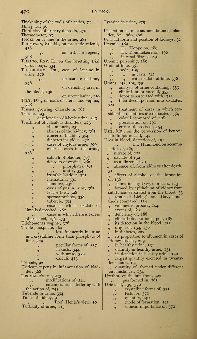 Thickening of the walls of arteries, 71 Thin glass, 96 Third class of urinary deposits, 3 70 Thermometer, 93 Thoel on cystine in the urine, 281 Thompson, Sir H., on prostatic calculi, 416 „ on triticum repens, 368 Thring, Rev. E., on the besetting trial of our boys, 334 Thudichum, Dr., case of leucine in urine, 278 ,, on oxalate of lime, 376 ,, on detecting urea in the blood, 136 ,, on uromelanine, 150 Tilt, Dr. , on casts of uterus and vagina, 328 Tissues, growing, chloride in, 167 TorulEe, 323 ,, developed in diabetic urine, 243 Treatment of calculous disorders, 423 ,, albuminuria, 232 ,, abscess of the kidney, 367 ,, cancer of bladder, 394 ,, diabetes insipidus, 272 ,, cases of chylous urine, 309 ,, cases of casts in the urine, 346 ,, catarrh of bladder, 367 ,, deposits of cystine, 386 ,, ,, phosphates, 361 ,, ,, urates, 354 ,, irritable bladder, 321 ,, hematuria, 390 ,, jaundice, 237 ,, cases of pus in urine, 367 ,, leucorrhoea, 328 ,, spermatorrhoea, 338 ,, tubercle, 394 ,, cases in which oxalate of lime is deposited, 382 ,, cases in which there is excess of uric acid, 196, 373 Trichomonas vaginae, 326 Triple phosphate, 162 ,, less frequently in urine in a crystalline form than phosphate of lime, 359 ,, peculiar forms of, 357 ,, in casts, 344 ,, with urate, 352 ,, calculi, 413 Tripods, 92 Triticum repens in inflammation of blad- der, 368 Trommer's test, 243 ,, modifications of, 244 ,, circumstances interfering with the action of, 245 Tubercle in urine, 394 Tubes of kidney, 9 ,, ,, Prof. Henle's view, 10 Turbidity of urine, 115 Tyrosine in urine, 279 Ulceration of mucous membrane of blad- der, &c, 360, 366 Unusual form and position of kidneys, 32 Uraemia, 189 ,, Dr. Hoppe on, 189 ,, Dr. Rommelaere on, 190 ,, in renal disease, 89 Ursemic poisoning, 189 Urate of lime, 351 ,, soda, 195 ,, ,, in casts, 342 ,, ,, with oxalate of lime, 378 Urates, 142, 195, 350 ,, analysis of urine containing, 353 ,, clinical importance of, 353 ,, deposits associated with, 352 ,, their decomposition into oxalates, 38l ,, treatment of cases in which con- siderable quantities are deposited, 354 ,, calculi composed of, 408 . ,, preservation of, 291 ,, critical deposits of, 354 Ure, Mr., on the conversion of benzoic into hippuric acid, 142 Urea in blood, detection of, 191 ,, Dr. Hammond on accumu- lation of, 189 ,, nitrate of, 132 ,, oxalate of 132 ,, as a diuretic, 230 ,, absence of, from kidneys after death, 31 ,, effects of alcohol on the formation of, 136 ,, estimation by Davy's process, 113 ,, formed by epithelium of kidney from substances separated from the blood, 33 ,, result of Liebig's and Davy's me- thods compared, 114 ,, volumetric process, 104 ,, excess of, 185 ,, deficiency of, 188 ,, clinical observations upon, 187 ,, its detection in the blood, 132 ,, origin of, 134, 136 ,, in diabetes, 267 ,, its proportion to albumen in cases of kidney disease, 229 ,, in healthy urine, 131 ,, quantity in healthy urine, 131 ,, its detection in healthy urine, 132 ,, largest quantity excreted in twenty- four hours, 131 ,, quantity of, formed under different circumstances, 134 Urethra, epithelium from, 327 ,, pus formed in, 365 Uric acid, 139, 370 ,, crystalline forms of, 371 ,, tests for, 372 ,, quantity, 140 ,, mode of formation, 141 ,, clinical importance of, 372