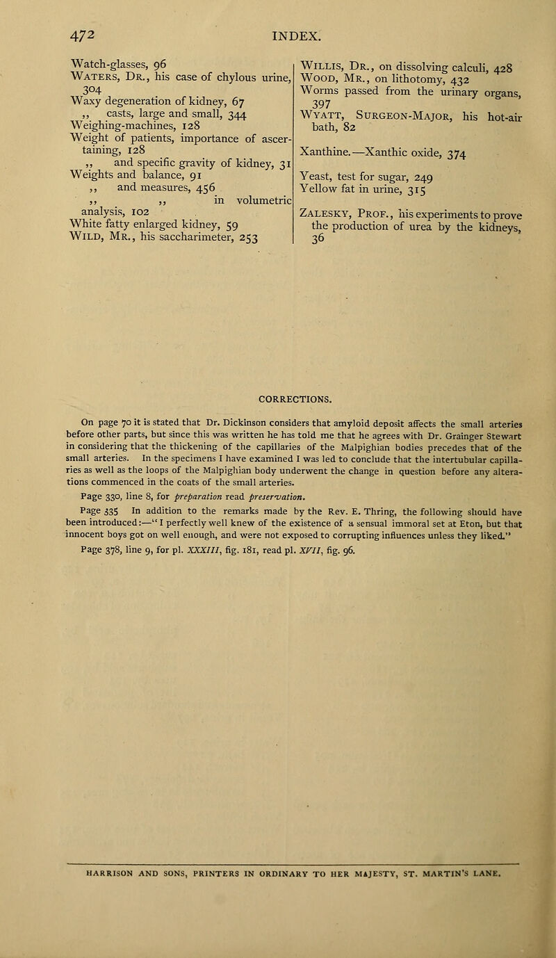 Watch-glasses, 96 Waters, Dr., his case of chylous urine, 304 Waxy degeneration of kidney, 67 ,, casts, large and small, 344 Weighing-machines, 128 Weight of patients, importance of ascer- taining, 128 ,, and specific gravity of kidney, 31 Weights and balance, 91 ,, and measures, 456 ,, ,, in volumetric analysis, 102 White fatty enlarged kidney, 59 Wild, Mr., his saccharimeter, 253 Willis, Dr. , on dissolving calculi, 428 Wood, Mr. , on lithotomy, 432 Worms passed from the urinary organs, 397 Wyatt, Surgeon-Major, his hot-air bath, 82 Xanthine.—Xanthic oxide, 374 Yeast, test for sugar, 249 Yellow fat in urine, 315 Zalesky, Prof., his experiments to prove the production of urea by the kidneys, 36 corrections. On page 70 it is stated that Dr. Dickinson considers that amyloid deposit affects the small arteries before other parts, but since this was written he has told me that he agrees with Dr. Grainger Stewart in considering that the thickening of the capillaries of the Malpighian bodies precedes that of the small arteries. In the specimens I have examined I was led to conclude that the intertubular capilla- ries as well as the loops of the Malpighian body underwent the change in question before any altera- tions commenced in the coats of the small arteries. Page 330, line 8, for preparation read preservation. Page 335 !n addition to the remarks made by the Rev. E. Thring, the following should have been introduced:— I perfectly well knew of the existence of a sensual immoral set at Eton, but that innocent boys got on well enough, and were not exposed to corrupting influences unless they liked. Page 378, line 9, for pi. XXXIII, fig. 181, read pi. XVII, fig. 96. kRRISON AND SONS, PRINTERS IN ORDINARY TO HER MAJESTY, ST. MARTIN'S LANE.