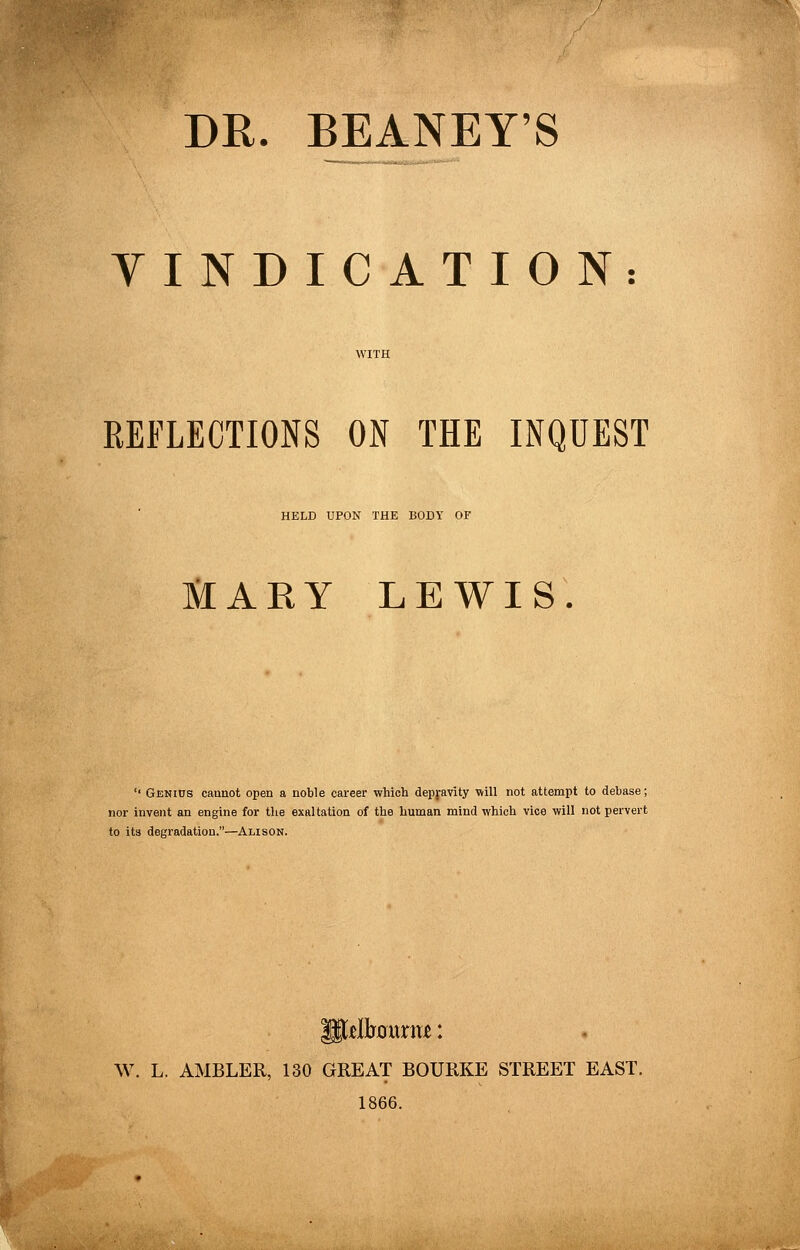 DR. BEANEY'S YINDICATION: REFLECTIONS ON THE INQUEST HELD UPON THE BODY OF JilARY LEWIS. '' Genius cannot open a noble career which depfavity will not attempt to debase; nor invent an engine for the exaltation of the human mind which vice will not pervert to its degradation.—Alison. W. L. AMBLER, 130 GREAT BOURKE STREET EAST. 1866.