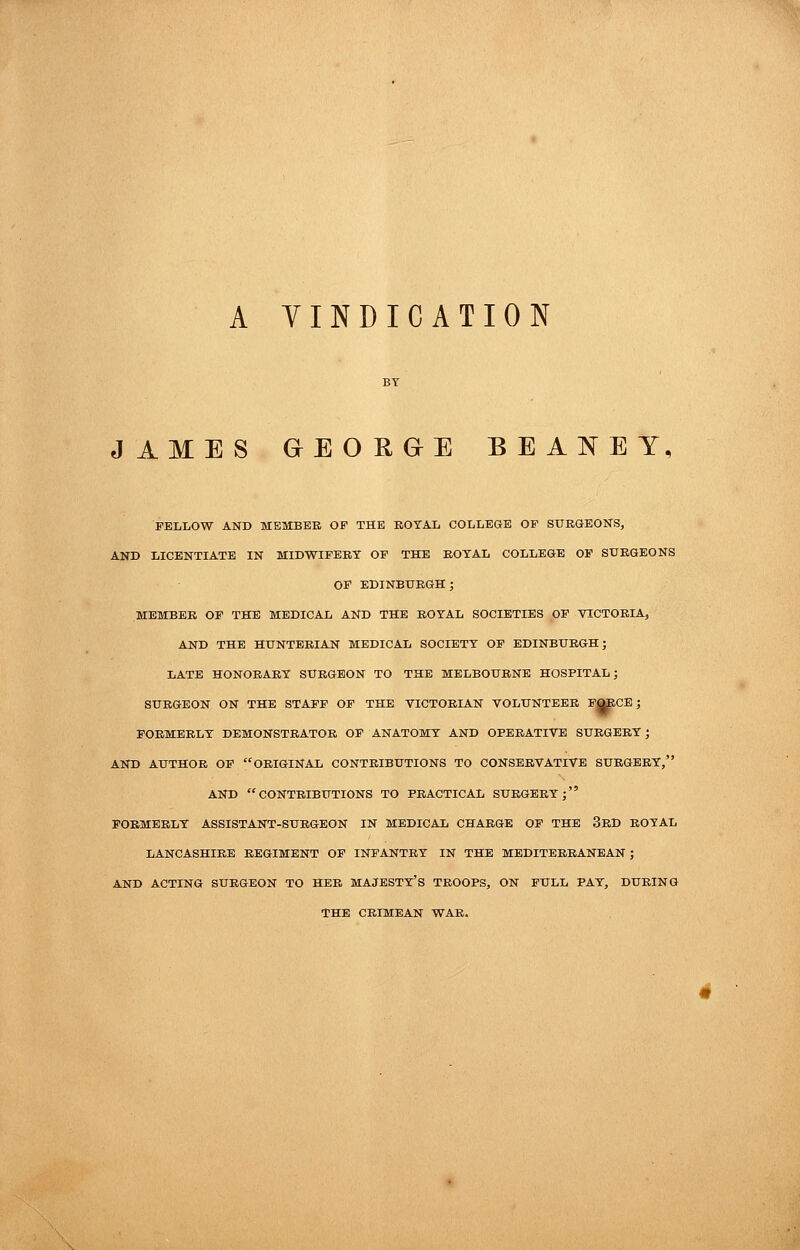 A YINDICATION JAMES GEORGE BEANEY, FELLOW AND MEMBER OF THE ROYAL COLLEGE OF STTRGEONS, AND LICENTIATE IN MIDWIFERY OF THE ROYAL COLLEGE OF SURGEONS OF EDINBURGH; MEMBER OF THE MEDICAL AND THE ROYAL SOCIETIES OF VICTORIA, AND THE HUNTERIAN MEDICAL SOCIETY OF EDINBURGH; LATE HONORARY SURGEON TO THE MELBOURNE HOSPITAL; SURGEON ON THE STAFF OF THE VICTORIAN VOLUNTEER P^CE; FORMERLY DEMONSTRATOR OF ANATOMY AND OPERATIVE SURGERY; AND AUTHOR OF ORIGINAL CONTRIBUTIONS TO CONSERVATIVE SURGERY, AND CONTRIBUTIONS TO PRACTICAL SURGERY; FORMERLY ASSISTANT-SURGEON IN MEDICAL CHARGE OF THE 3rD ROYAL LANCASHIRE REGIMENT OF INFANTRY IN THE MEDITERRANEAN ; AND ACTING SURGEON TO HER MAJESTY'S TROOPS, ON FULL PAY, DURING THE CRIMEAN WAR.