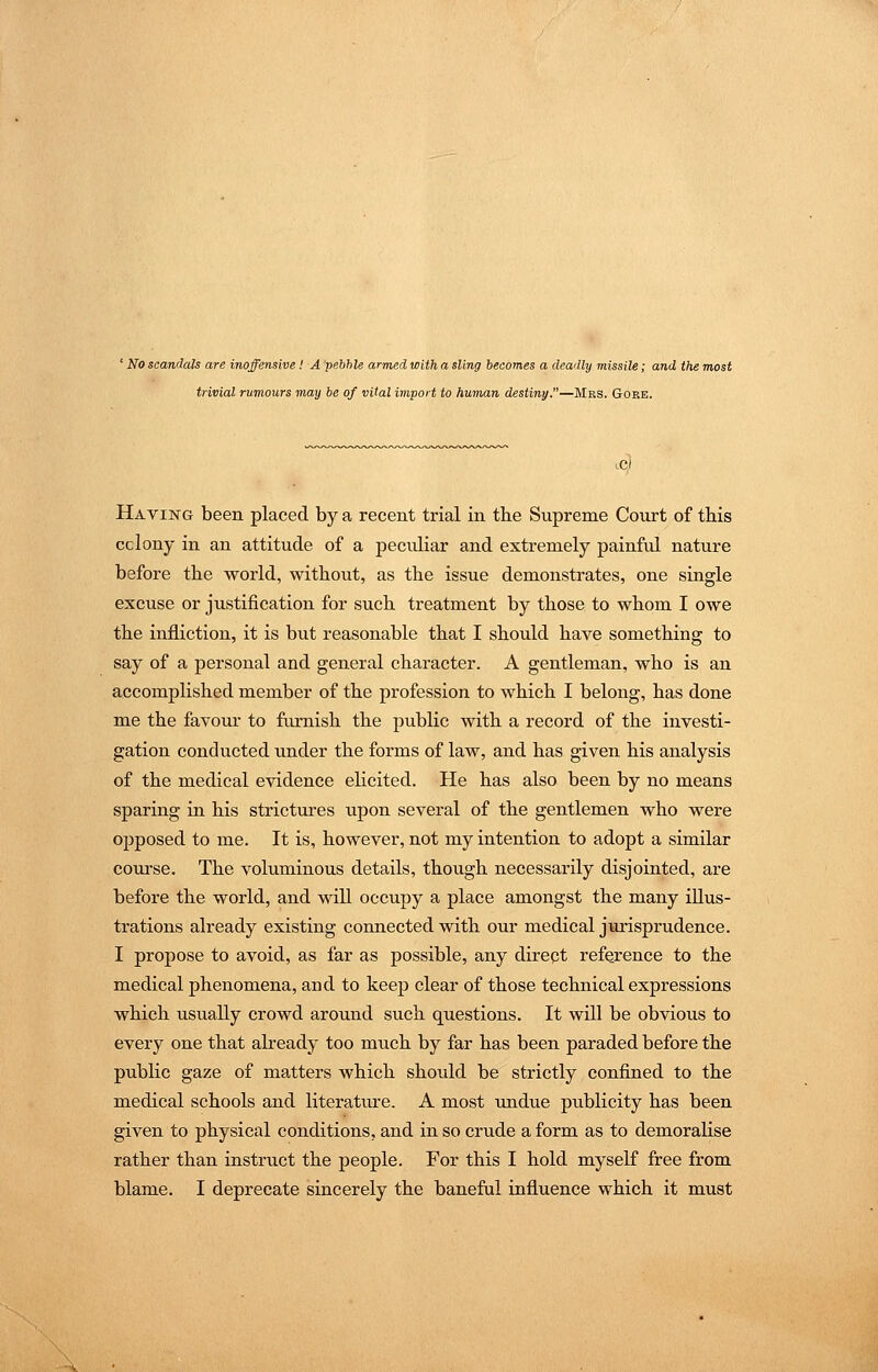 ' No scandals are inoffensive! A pebble armed with a sling becomes a deadly missile; and the most trivial rumours may be of vital iviport to human destiny.—Mrs. Goee. Having been placed by a recent trial in the Supreme Court of this cclony in an attitude of a peculiar and extremely painful nature before the world, without, as the issue demonstrates, one single excuse or justification for such treatment by those to whom I owe the infliction, it is but reasonable that I should have something to say of a personal and general character. A gentleman, who is an accomplished member of the profession to which I belong, has done me the favour to furnish the public with a record of the investi- gation conducted under the forms of law, and has given his analysis of the medical evidence ehcited. He has also been by no means sparing in his strictirres upon several of the gentlemen who were opposed to me. It is, however, not my intention to adopt a similar course. The voluminous details, though necessarily disjointed, are before the world, and will occupy a place amongst the many illus- trations already existing connected with our medical jm-isprudence. I propose to avoid, as far as possible, any dirept reference to the medical phenomena, and to keep clear of those technical expressions which usually crowd around such questions. It will be obvious to every one that ah-eady too much by far has been paraded before the public gaze of matters which should be strictly confined to the medical schools and literature. A most undue publicity has been given to physical conditions, and in so crude a form as to demoralise rather than instruct the people. For this I hold myself free from blame. I deprecate sincerely the baneful influence which it must