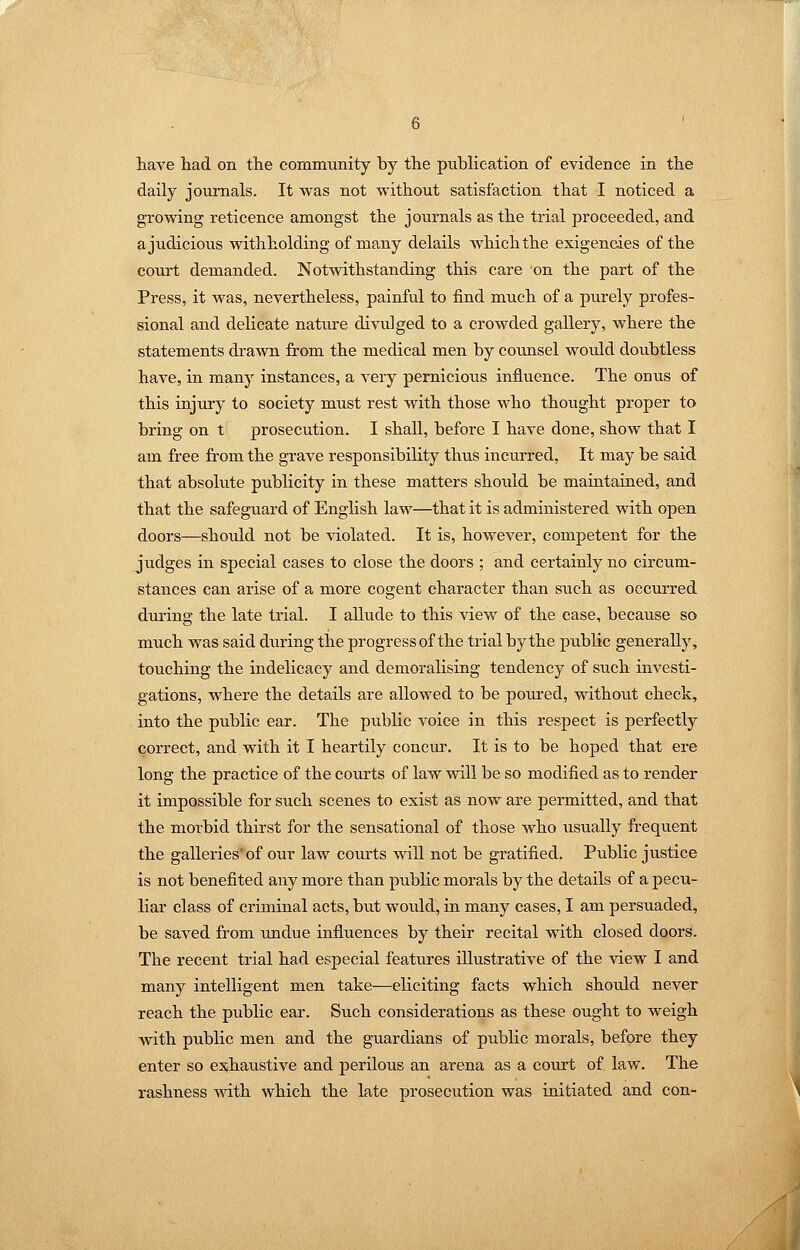 have had on the commimity by the pubHeation of evidence in the daily journals. It was not without satisfaction that I noticed a growing reticence amongst the journals as the trial proceeded, and a judicious withholding of many delails which the exigencies of the coui't demanded. Notwithstanding this care on the part of the Press, it was, nevertheless, painful to find much of a purely profes- sional and delicate nature divulged to a crowded gallery, where the statements drawn from the medical men by coimsel would doubtless have, in many instances, a very pernicious influence. The onus of this injury to society must rest with those who thought proper to bring on t prosecution. I shall, before I have done, show that I am free from the grave responsibility thus incurred, It may be said that absolute publicity in these matters should be maintained, and that the safeguard of English law—that it is administered with open doors—should not be violated. It is, however, competent for the judges in special cases to close the doors ; and certainly no circum- stances can arise of a more cogent character than such as occurred during the late trial. I allude to this view of the case, becau.se so much was said during the progress of the trial by the public generally, touching the indelicacy and demoralising tendency of such investi- gations, where the details are allowed to be poured, without check, into the public ear. The public voice in this respect is perfectly correct, and with it I heartily concur. It is to be hoped that ere long the practice of the courts of law will be so modified as to render it impossible for such scenes to exist as now are permitted, and that the morbid thirst for the sensational of those who usually frequent the galleries'of our law courts will not be gratified. Public justice is not benefited any more than public morals by the details of a pecu- liar class of criminal acts, but woiild, in many cases, I am persuaded, be saved from undue influences by their recital with closed doors. The recent trial had especial features illustrative of the view I and many intelligent men take—eliciting facts which should never reach the public ear. Such considerations as these ought to weigh with public men and the guardians of public morals, before they enter so exhatistive and perilous an arena as a court of law. The rashness with which the late prosecution was initiated and con-