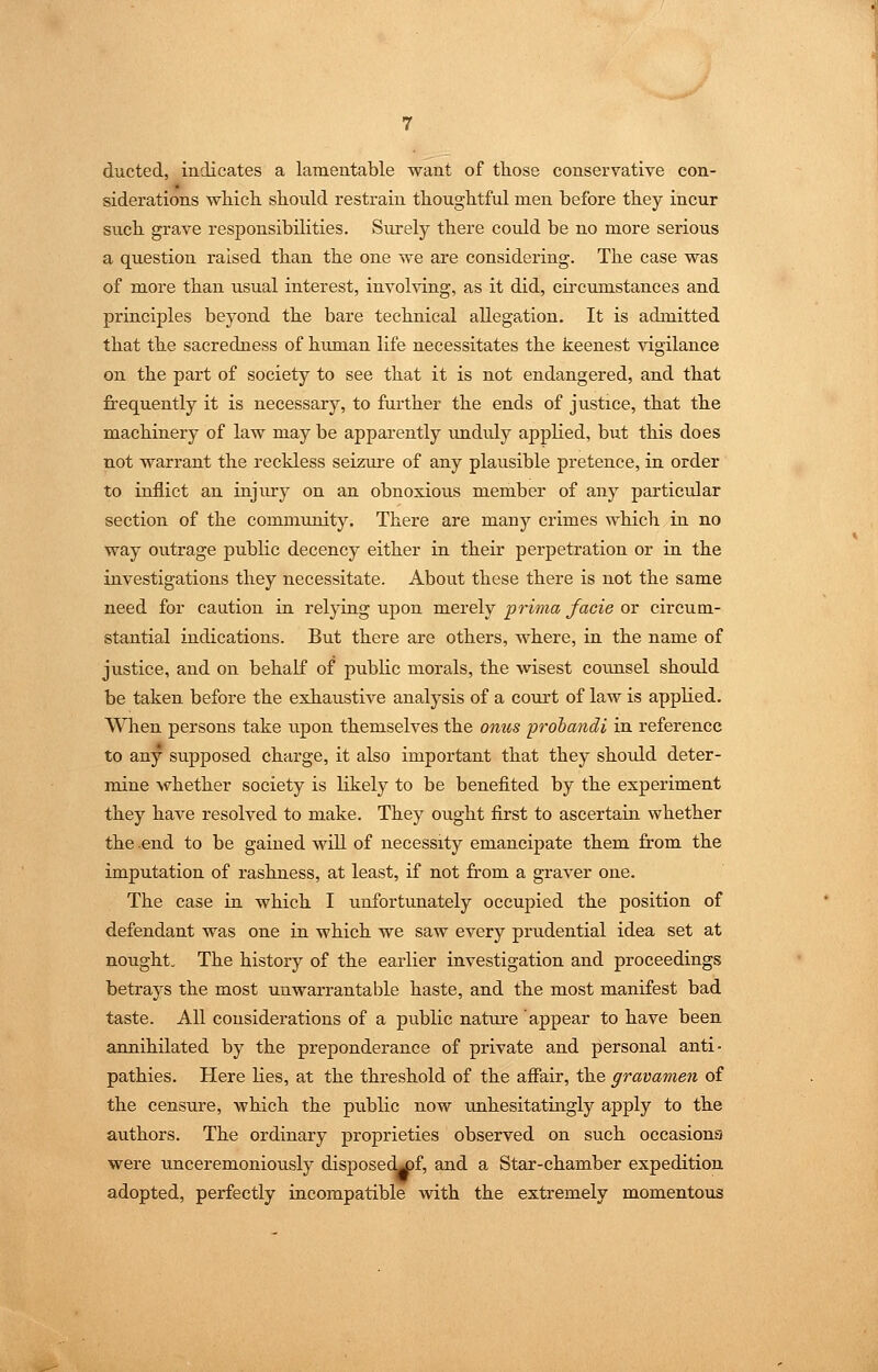 ducted, indicates a lamentable want of those conservative con- siderations which should restrain thoughtful men before they incur such grave responsibilities. Surely there could be no more serious a question raised than the one we are considering. The case was of more than usual interest, involving, as it did, cii'cumstances and principles beyond the bare technical allegation. It is admitted that the sacredness of himian life necessitates the keenest vigilance on the part of society to see that it is not endangered, and that frequently it is necessary, to further the ends of justice, that the machinery of law may be apparently imduly applied, but this does not warrant the reckless seizure of any plausible pretence, in order to inflict an injury on an obnoxious member of any particular section of the community. There are many crimes which in no way outrage public decency either in their perpetration or in the investigations they necessitate. About these there is not the same need for caution in relying upon merely prima facie or circum- stantial indications. But there are others, where, in the name of justice, and on behalf of public morals, the wisest counsel should be taken before the exhaustive analysis of a coirrt of law is applied. When persons take upon themselves the onus prohandi in reference to any supposed charge, it also important that they shoidd deter- mine whether society is likely to be benefited by the experiment they have resolved to make. They ought first to ascertain whether the .end to be gained will of necessity emancipate them from the imputation of rashness, at least, if not from a graver one. The case in which I unfortunately occupied the position of defendant was one in which we saw every prudential idea set at nought. The history of the earlier investigation and proceedings betrays the most unwarrantable haste, and the most manifest bad taste. All considerations of a public nature appear to have been annihilated by the preponderance of private and personal anti- pathies. Here lies, at the threshold of the afiair, the gravamen of the censure, which the public now imhesitatingly apply to the authors. The ordinary proprieties observed on such occasions were unceremoniously disposec^f, and a Star-chamber expedition adopted, perfectly incompatible with the extremely momentous