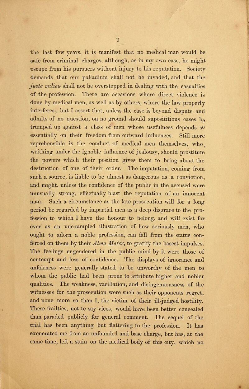 tlie last few years, it is manifest that no medical man would be safe from criminal charges, although, as in my own case, he might escape from his pursuers without injury to his reputation. Society demands that our palladium shall not be invaded, and that the juste milieu shall not be overstepped in dealing with the casualties of the profession. There are occasions where direct violence is done by medical men, as well as by others, where the law properly interferes; but I assert that, unless the case is beyond dispute and admits of no question, on no ground should suposititious cases be trumped up against a class of men whose usefulness depends so essentially on their freedom from outward influences. Still more reprehensible is the conduct of medical men themselves, who, writhing tmder the ignoble influence of jealousy, should prostitute the powers which their position gives them to bring about the destruction of one of their order. The imputation, coming from such a source, is liable to be almost as dangerous as a conviction, and might, unless the confidence of the public in the accused were unusually strong, effectually blast the reputation of an innocent man. Such a circumstance as the late prosecution will for a long period be regarded by impartial men as a deep disgrace to the pro- fession to which I have the honour to belong, and will exist for ever as an unexampled illustration of how seriously men, who ought to adorn a noble profession, can fall from the status con- ferred on them by their Alma Mater, to gratify the basest impulses. The feelings engendered in the public mind by it were those of contempt and loss of confidence. The displays of ignorance and unfairness were generally stated to be unworthy of the men to whom the public had been prone to attribute higher and nobler qualities. The weakness, vacillation, and disingenuousness of the witnesses for the prosecution were such as their opponents regret, and none more so than I, the victim of their ill-judged hostility. These frailties, not to say vices, would have been better concealed than paraded publicly for general comment. The sequel of the trial has been anything but flattering to the profession. It has exonerated me from an unfounded and base charge, but has, at the same time, left a stain on the medical body of this city, which no