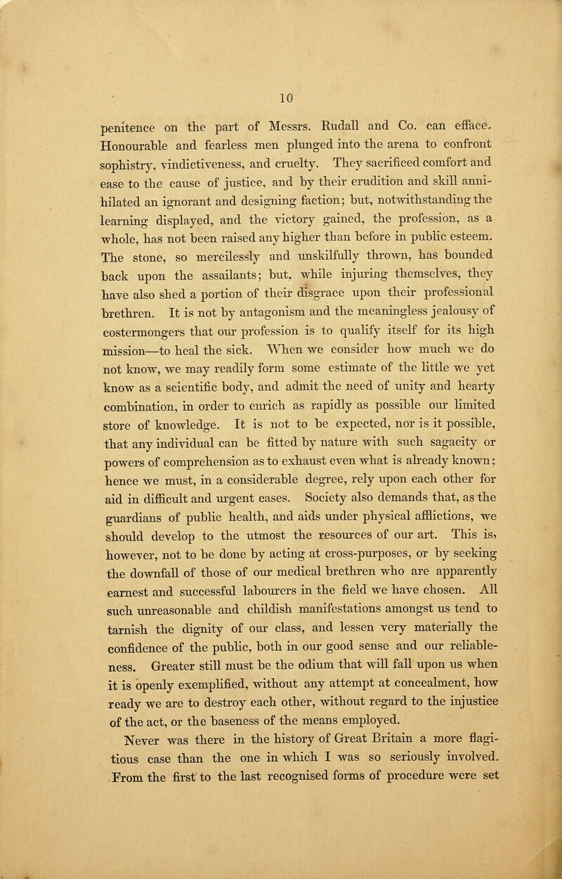 penitence on the part of Messrs. Rndall and Co. can efiace. Honourable and fearless men plunged into the arena to confront sophistry, vindictiveness, and cruelty. They sacrificed comfort and ease to the cause of justice, and by their erudition and skill anni- hilated an ignorant and designing faction; but, notwithstanding the learning displayed, and the rictory gained, the profession, as a whole, has not been raised any higher than before in pubhc esteem. The stone, so mercilessly and unskilfully thrown, has bounded back upon the assailants; but, while injuring themselves, they have also shed a portion of their disgrace upon their professional brethren. It is not by antagonism and the meaningless jealousy of costermongers that our profession is to qualify itself for its high mission—to heal the sick. When we consider how much we do not know, we may readily form some estimate of the little we yet know as a scientific body, and admit the need of unity and hearty combination, in order to enrich as rapidly as possible our limited store of knowledge. It is not to be expected, nor is it possible, that any individual can be fitted by nature with such sagacity or powers of comprehension as to exhaust even what is already known; hence we mxist, in a considerable degree, rely upon each other for aid in difiicult and urgent cases. Society also demands that, as the guardians of public health, and aids under physical affictions, we should develop to the utmost the resources of our art. This is? however, not to be done by acting at cross-purposes, or by seeking the downfall of those of our medical brethren who are apparently earnest and successful labourers in the field we have chosen. All such unreasonable and childish manifestations amongst us tend to tarnish the dignity of our class, and lessen very materially the confidence of the public, both in our good sense and our reliable- ness. Greater still must be the odium that wiU fall upon us when it is openly exemplified, without any attempt at concealment, how ready we are to destroy each other, without regard to the injustice of the act, or the baseness of the means employed. Never was there in the history of Great Britain a more flagi- tious case than the one in which I was so seriously involved. From the first to the last recognised forms of procedure were set