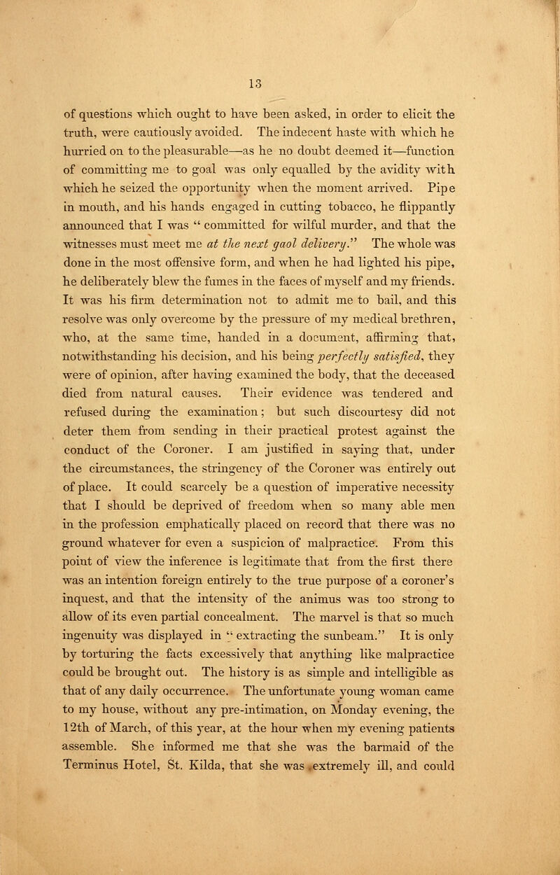 of questions whicli ought to have been asked, in order to elicit the truth, were cautiously avoided. The indecent haste with which he hurried on to the pleasurable—as he no doubt deemed it—function of committing me to goal was only equalled by the avidity with which he seized the opportunity when the moment arrived. Pipe in mouth, and his hands engaged in cutting tobacco, he flippantly announced that I was  committed for wilful murder, and that the witnesses must meet me at the next gaol delivery.''^ The whole was done in the most ofiensive form, and when he had lighted his pipe, he deliberately blew the fames in the faces of myself and my friends. It was his firm determination not to admit me to bail, and this resolve was only overcome by the pressure of my medical brethren, who, at the same time, handed in a document, affirming that, notwithstanding his decision, and his being perfectly satisfied, they were of opinion, after having examined the body, that the deceased died from natural causes. Their evidence was tendered and refused during the examination; but such discourtesy did not deter them from sending in their practical protest against the conduct of the Coroner. I am justified in saying that, -under the circumstances, the stringency of the Coroner was entirely out of place. It could scarcely be a question of imperative necessity that I should be deprived of freedom when so many able men in the profession emphatically placed on record that there was no ground whatever for even a suspicion of malpractice. From this point of view the inference is legitimate that from the first there was an intention foreign entirely to the true purpose of a coroner's inquest, and that the intensity of the animus was too strong to allow of its even partial concealment. The marvel is that so much ingenuity was displayed in  extracting the sunbeam. It is only by torturing the facts excessively that anything like malpractice could be brought out. The history is as simple and intelligible as that of any daily occurrence. The unfortmiate young woman came to my house, without any pre-intimation, on Monday evening, the 12th of March, of this year, at the hour when my evening patients assemble. She informed me that she was the barmaid of the Terminus Hotel, St. Kilda, that she was ^extremely iU, and could