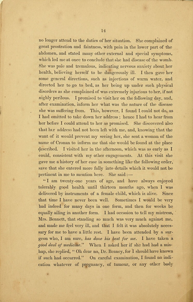 no longer attend to the duties of her situation. She complained of great prostration and faintness, with pain in the lower part of the ahdomen, and stated many other external and special symptoms, which led me at once to conclude that she had disease of the womb. She was pale and tremidous, indicating nen^ous anxiety about her health, believing herself to be dangerously ill. I then gave her some general directions, such as injections of warm water, and directed her to go to bed, as her being up under such physical disorders as she complained of was extremely injurious to her, if not nighly perilous. I promised to visit her on the following day, and, after examination, inform her what was the natm-e of the disease she was suffering from. This, however, I found I could not do, as I had omitted to take down her address ; hence I had to hear from her before I could attend to her as promised. She discovered also that her address had not been left with me, and, knowing that the want of it would prevent my seeing her, she sent a woman of the name of Cronan to inform me that she would be found at the place described. I visited her in the afternoon, which was as early as I could, consistent with my other engagements. At this visit she gave me a history of her case in something hke the following order, save that she entered more fully into details which it would not be pertinent in me to mention here. She said :—  I am twenty-one years of age, and have always enjoyed tolerably good health until thirteen months ago, when I was delivered by instruments of a female child, which is alive. Since that time I have never been well. Sometimes I would be very bad indeed for many days in one form, and then for weeks be equally ailing in another form. I had occasion to tell my mistress, Mrs. Bennett, that standing so much was very much against me, and made me feel very ill, and that I felt it was absolutely neces- sary for me to have a little rest. I have been attended by a sur- geon who, I am sure, has done his lest for me. I have taken a good deal of medicine.' When I asked her if she had had a mis- hap, she replied,  Oh dear no. Dr. Beaney, for 1 should have known if such had occurred. On careful examination, I fomid no indi- cation whatever of pregnancy, of tumour, or any other body