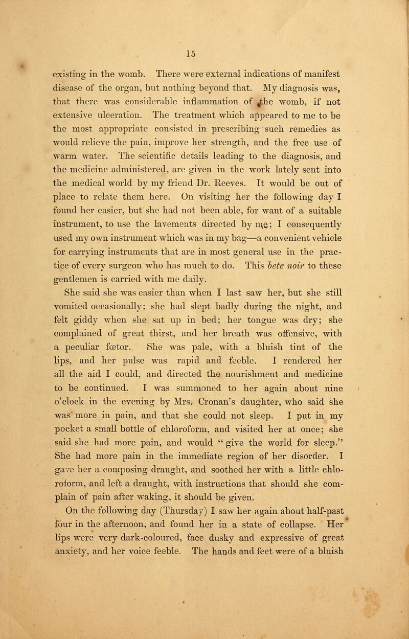 existing in the womb. There were external indications of manifest disease of the organ, but nothing beyond that. My diagnosis was, that there was considerable inflammation of ^he womb, if not extensive ulceration. The treatment which apjieared to me to be the most appropriate consisted in prescribing such remedies as would relieve the pain, improve her strength, and the free use of warm water. The scientific details leading to the diagnosis, and the medicine administered, are given in the work lately sent into the medical world by my friend Dr. Reeves. It would be out of place to relate them here. On visiting her the following day I found her easier, but she had not been able, for want of a suitable instrument, to use the lavements directed by me; I consequently used my own instrument which was in my bag—a convenient vehicle for carrying instruments that are in most general use in the prac- tice of every surgeon who has much to do. This hete noir to these gentlemen is carried with me daily. She said she was easier than when I last saw her, but she still vomited occasionally; she had slept badly during the night, and felt giddy when she sat up in bed; her tongue was dry; she complained of great thirst, and her breath was ofiensive, with a pecTiliar fostor. She was pale, with a bluish tint of the lip^, and her pulse was rapid and feeble. I rendered her all the aid I could, and directed the nourishment and medicine to be continued. I was summoned to her again about nine o'clock in the evening by Mrs. Cronan's daughter, who said she was more in pain, and that she could not sleep. I put in my pocket a small bottle of chloroform, and visited her at once; she said she had more pain, and would give the world for sleep. She had more pain in the immediate region of her disorder. I gave her a composing draught, and soothed her with a little chlo- roform, and left a draught, with instructions that should she com- plain of pain after waking, it should be given. On the following day (Thm-sday) I saw her again about half-past four in the afternoon, and found her in a state of collapse. Her lips were very dark-coloured, face dusky and expressive of great anxiety, and her voice feeble. The hands and feet were of a bluish