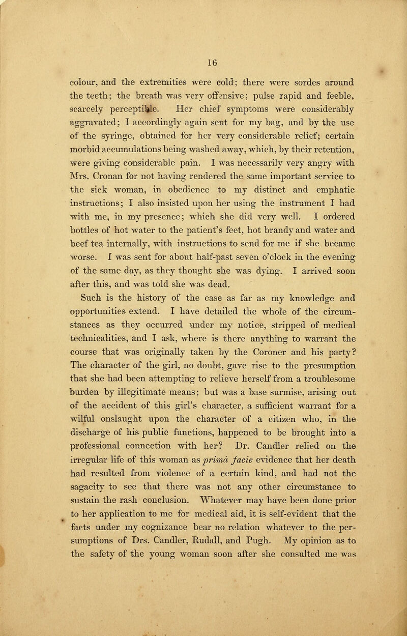 colour, and the extremities were cold; there were sordes around the teeth; the breath was very offensive; pulse rapid and feeble, scarcely percepti)|le. Her chief symptoms were considerably aggravated; I accordingly again sent for my bag, and by the use of the syringe, obtained for her very considerable reHef; certain morbid accimiulations being washed away, which, by their retention, were giving considerable pain. I was necessarily very angry with Mrs. Cix)nan for not having rendered the same important service to the sick woman, in obedience to my distinct and emphatic instructions; I also insisted, upon her using the instrument I had with me, in my presence; which she did very well. I ordered bottles of hot water to the patient's feet, hot brandy and water and beef tea internally, with instructions to send for me if she became worse. I was sent for about half-past seven o'clock in the evening of the same day, as they thought she was dying. I arrived soon after this, and was told she was dead. Such is the history of the case as far as my knowledge and opportunities extend. I have detailed the whole of the circum- stances as they occurred under my notice, stripped of medical technicalities, and I ask, where is there anything to warrant the course that was originally taken by the Coroner and his party? The character of the girl, no doubt, gave rise to the presumption that she had been attempting to relieve herself from a troublesome burden by illegitimate means; but was a base siu-mise, arising out of the accident of this girl's character, a sufficient warrant for a wilful onslaught upon the character of a citizen who, in the discharge of his public functions, happened to be brought into a professional connection with her? Dr. Candler relied on the irregular life of this woman as prima facie evidence that her death had resulted from violence of a certain kind, and had not the sagacity to see that there was not any other circumstance to sustain the rash conclusion. Whatever may have been done prior to her application to me for medical aid, it is self-evident that the facts under my cognizance bear no relation whatever to the per- sumptions of Drs. Candler, EudaU, and Pugh. My opinion as to the safety of the young woman soon after she consulted me was