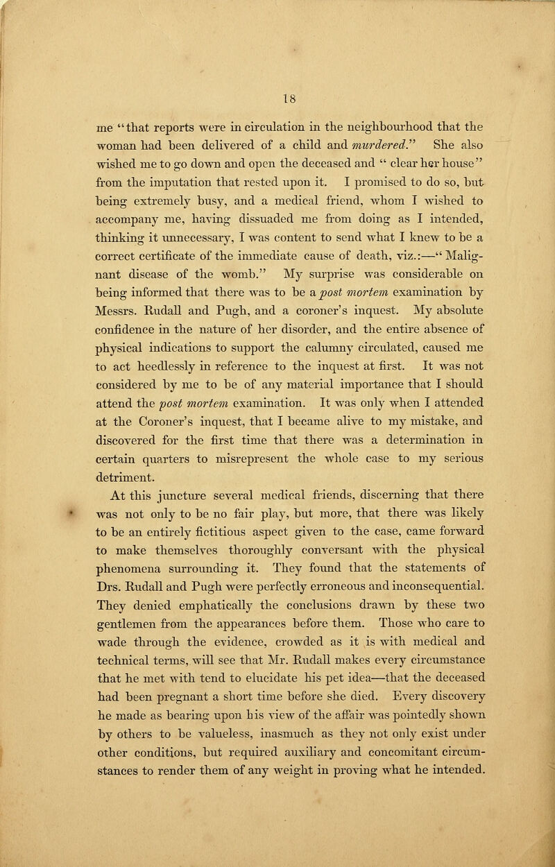 me that reports were in circulation in the neighbourhood that the woman had been delivered of a child and murderedP She also wished me to go down and open the deceased and  clear her house from the imputation that rested upon it. I promised to do so, but being extremely busy, and a medical friend, whom I wished to accompany me, having dissuaded me from doing as I intended, thinking it unnecessary, I was content to send what I knew to be a correct certificate of the immediate cause of death, viz.:—Malig- nant disease of the womb. My surprise was considerable on being informed that there was to be a post mortem examination by Messrs. RudaU. and Pugh, and a coroner's inquest. My absolute confidence in the nature of her disorder, and the entire absence of physical indications to support the calumny circulated, caused me to act heedlessly in reference to the inquest at first. It was not considered by me to be of any material importance that I should attend the ipost mortem examination. It was only when I attended at the Coroner's inquest, that I became alive to my mistake, and discovered for the first time that there was a determination in certain quarters to misrepresent the whole case to my serious detriment. At this junctm-e sevei-al medical fiiends, discerning that there was not only to be no fair play, but more, that there was likely to be an entkely fictitious aspect given to the case, came forward to make themselves thoroughly conversant with the physical phenomena surrounding it. They found that the statements of Drs. Rudall and Pugh were perfectly erroneous and inconsequential. They denied emphatically the conclusions drawn by these two gentlemen from the appearances before them. Those who care to wade through the evidence, crowded as it is with medical and technical terms, will see that Mr. Rudall makes every circumstance that he met with tend to elucidate his pet idea—that the deceased had been pregnant a short time before she died. Every discovery he made as bearing upon his view of the afiair was pointedly shown by others to be valueless, inasmuch as they not only exist under other conditions, but required auxiliary and concomitant circum- stances to render them of any weight in proving what he intended.