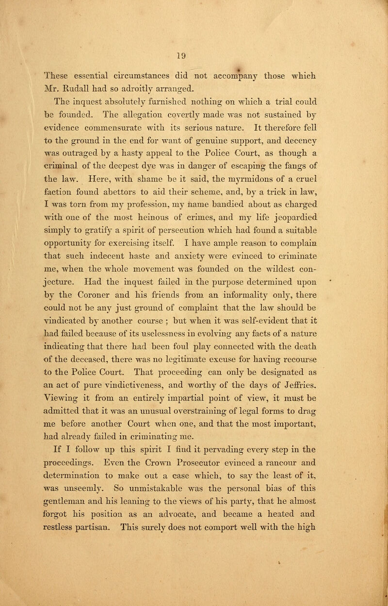 ♦ These essential circumstances did not accompany those which Mr. Riidall had so adroitly arranged. The inquest absolutely furnished nothing on which a trial could he founded. The allegation covertly made was not sustained by evidence commensui'ate with its serious nature. It therefore fell to the ground in the end for want of genuine support, and decency was outraged by a hasty appeal to the Police Court, as though a criminal of the deepest dye was in danger of escaping the fangs of the law. Here, with shame be it said, the myrmidons of a cruel faction found abettors to aid their scheme, and, by a trick in law, I was torn from my profession, my name bandied about as charged with one of the most heinous of crimes, and my life jeopardied simply to gratify a spirit of persecution which had found a suitable opportunity for exercising itself. I have ample reason to complain that such indecent haste and anxiety were evinced to criminate me, when the whole movement was founded on the wildest con- jecture. Had the inquest failed in the purpose determined upon by the Coroner and his friends from, an informality only, there could not be any just ground of complaint that the law should be vindicated by another course ; but when it was self-evident that it had failed because of its uselessness in evolving any facts of a nature indicating that there had been foul play connected with the death of the deceased, there was no legitimate excuse for having recoui'se to the Police Court. That proceeding can only be designated as an act of pure vindictiveness, and worthy of the days of Jeffries. Viewing it from an entirely impartial point of view, it must be admitted that it was an unusual overstraining of legal forms to drag me before another Court when one, and that the most important, had already failed in criminating me. If I follow up this spirit I find it pervading every step in the proceedings. Even the Crown Prosecutor evinced a rancour and determination to make out a case which, to say the least of it, was unseemly. So unmistakable was the personal bias of this gentleman and his leaning to the views of his party, that he almost forgot his position as an advocate, and became a heated and restless partisan. This surely does not comport well with the high