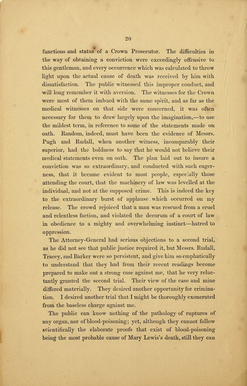 functions and status of a Crown Prosecutor. The difficulties in the way of obtaining a conviction were exceedingly offensive to this gentleman, and every occurrence which was calculated to throw light upon the actual cause of death was received by him vdth dissatisfaction. The public witnessed this improper conduct, and will long remember it with aversion. The witnesses for the Crown were most of them imbued with the same spirit, and as far as the medical witnesses on that side were concerned, it was often necessary for them to draw largely upon the imagination,—to use the mildest term, in reference to some of the statements made on oath. Random, indeed, must have been the evidence of Messrs. Pugh and RudaU, when another witness, incomparably their superior, had the boldness to say that he would not believe their medical statements even on oath. The plan laid out to insiu'e a conviction was so extraordinary, and conducted with such eager- ness, that it became evident to most people, especially those attending the court, that the machinery of law was levelled at the individual, and not at the supposed crime. This is indeed the key to the extraordinary burst of applause which occurred on my release. The crowd rejoiced that a man was rescued from a cruel and relentless faction, and violated the decorum of a court of law in obedience to a mighty and overwhelming instinct—hatred to oppression. The Attorney-General had serious objections to a second trial, as he did not see that public justice required it, but Messrs. RudaU, Tracey, and Barker were so persistent, and give him so emphatically to understand that they had from their recent readings become prepared to make out a strong case against me, that he very reluc- tantly granted the second trial. Their view of the case and mine differed materially. They desired another opportunity for crimina- tion. I desired another trial that I might be thoroughly exonerated from the baseless charge against me. The public can know nothing of the pathology of ruptures of any organ, nor of blood-poisoning; yet, although they cannot follow scientifically the elaborate proofs that exist of blood-poisoning being the most probable cause of Mary Lewis's death, still they can