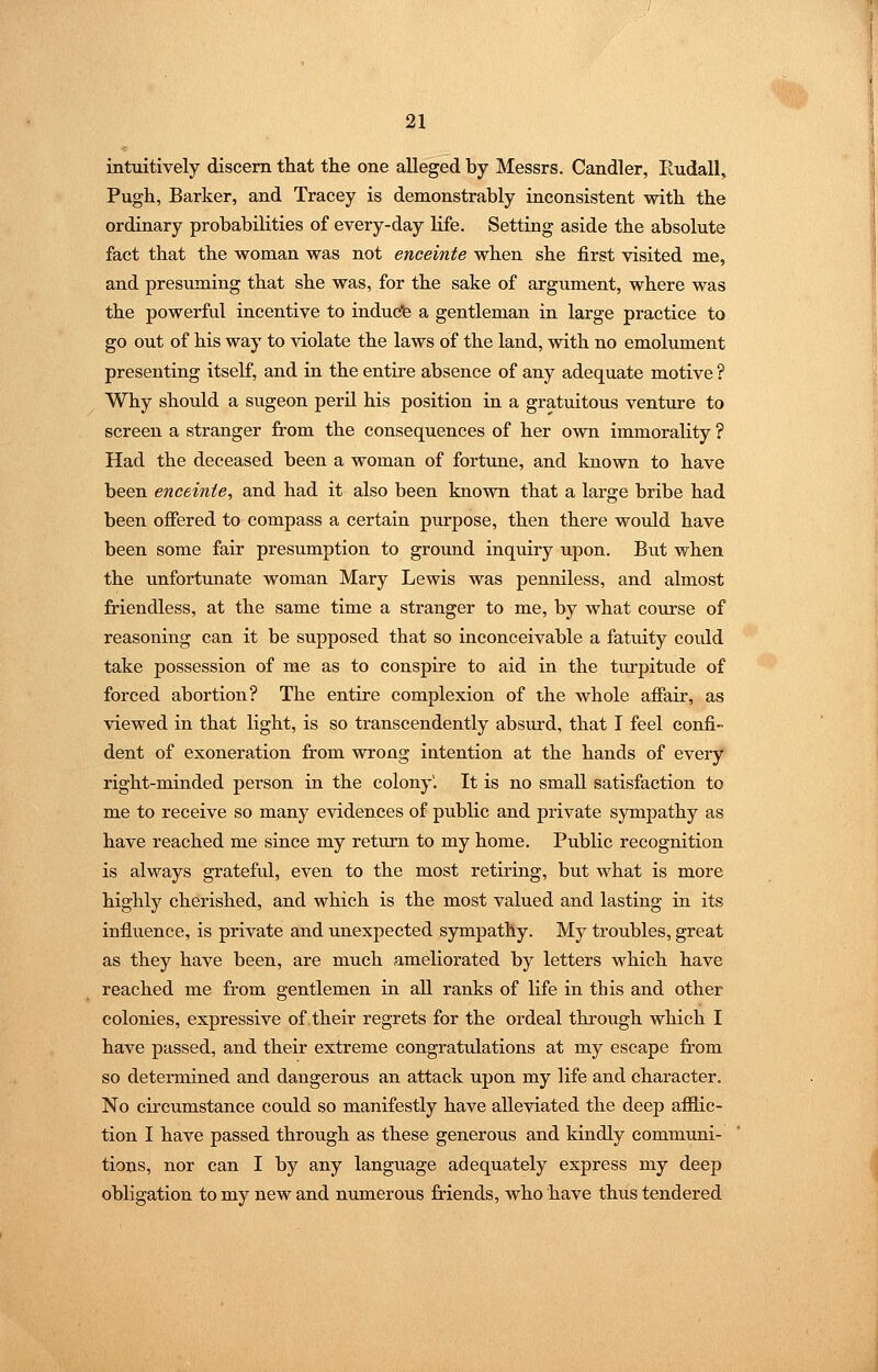 intuitively discern tliat the one alleged by Messrs. Candler, liudall, Pugh, Barker, and Tracey is demonstrably inconsistent with the ordinary probabilities of every-day life. Setting aside the absolute fact that the woman was not enceinte when she first visited me, and presuming that she was, for the sake of argument, where was the powerful incentive to induc'e a gentleman in large practice to go out of his way to violate the laws of the land, with no emolument presenting itself, and in the entire absence of any adequate motive ? Why should a sugeon peril his position in a gratuitous venture to screen a stranger from the consequences of her own immorality ? Had the deceased been a woman of fortune, and known to have been enceinte, and had it also been known that a large bribe had been offered to compass a certain purpose, then there would have been some fair presumption to ground inquiry upon. But when the unfortunate woman Mary Lewis was penniless, and almost friendless, at the same time a stranger to me, by what course of reasoning can it be supposed that so inconceivable a fatuity could take possession of me as to conspire to aid in the turpitude of forced abortion? The entire complexion of the whole affair, as viewed in that light, is so transcendently absurd, that I feel confi- dent of exoneration from wrong intention at the hands of every right-minded person in the colony'. It is no small satisfaction to me to receive so many evidences of public and private sympathy as have reached me since my return to my home. Public recognition is always grateful, even to the most retiring, but what is more highly cherished, and which is the most valued and lasting in its influence, is private and unexpected sympathy. My troubles, great as they have been, are much ameliorated by letters which have reached me from gentlemen in all ranks of life in this and other colonies, expressive of their regrets for the ordeal through which I have passed, and their extreme congratulations at my escape from so determined and dangerous an attack upon my life and character. No circumstance could so manifestly have alleviated the deep afilic- tion I have passed through as these generous and kindly communi- tions, nor can I by any language adequately express my deep obligation to my new and numerous friends, who have thus tendered