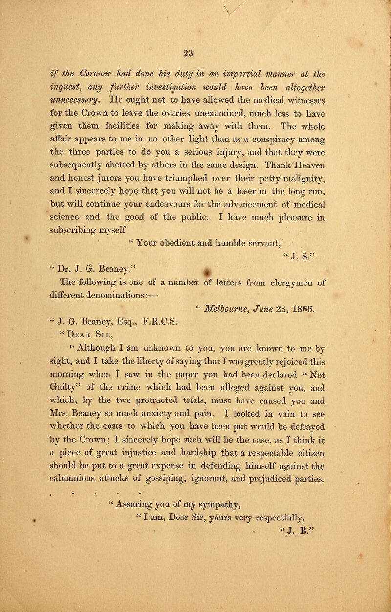 if the Coroner had done his duty in an impartial manner at the inquest, any further investigation would have ieen altogether unnecessary. He ought not to have allowed the medical witnesses for the Crown to leave the ovaries unexamined, much less to have given them facilities for making away with them. The whole affair appears to me in no other light than as a conspiracy among the three parties to do you a serious injury, and that they were subsequently abetted by others in the same design. Thank Heaven and honest jurors you have triumphed over their petty malignity, and I sincercely hope that you wiU. not be a loser in the long run, but wiU continue yoiir endeavours for the advancement of medical science and the good of the public. I have much pleasure in subscribing myself  Your obedient and humble servant, J. S. '* Dr. J. G. Beaney. ^ The following is one of a number of letters from clergymen of different denominations:—  Melbourne, June 28, 1866.  J. G. Beaney, Esq., F.R.C.S.  Dear Sik,  Although I am unknown to you, you are known to me by sight, and I take the liberty of saying that I was greatly rejoiced this morning when I saw in the paper you had been declared  Not Guilty of the crime which had been alleged against you, and which, by the two protracted trials, must have caused you and Mrs, Beaney so much anxiety and pain. I looked in vain to see whether the costs to which you have been put would be defrayed by the Crown; I sincerely hope such will be the case, as I think it a piece of great injustice and hardship that a respectable citizen shoidd be put to a great expense in defending himself against the calumnious attacks of gossiping, ignorant, and prejudiced parties.  Assuring you of my sympathy,  I am, Dear Sir, yours very respectfully, J. B.