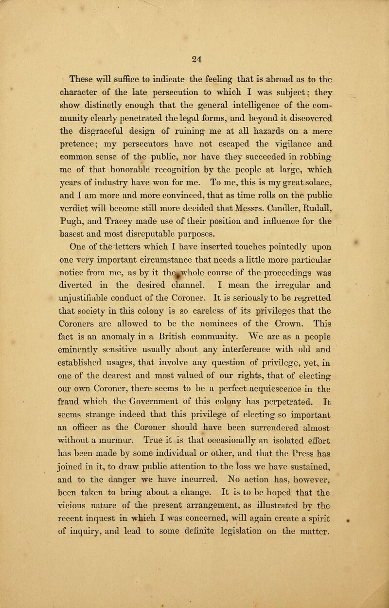 These -will suj0fice to indicate the feeling that is abroad as to the character of the late persecution to which I was subject; they show distinctly enough that the general intelligence of the com- munity clearly penetrated the legal forms, and beyond it discovered the disgraceftd design of ruining me at all hazards on a mere pretence; my persecutors have not escaped the vigilance and common sense of the public, nor have they succeeded in robbing me of that honorable recognition by the people at large, which years of industry have won for me. To me, this is my great solace, and I am more and more convinced, that as time roUs on the public verdict wiU become still more decided that Messrs. Candler, Rudall, Pugh, and Tracey made use of their position and influence for the basest and mtist disreputable purposes. One of the letters which I have inserted touches pointedly upon one very important circumstance that needs a little more particular notice from me, as by it th^whole course of the proceedings was diverted in the desired channel. I mean the irregular and unjustifiable conduct of the Coroner. It is seriously to be regretted that society in this colony is so careless of its privileges that the Coroners are allowed to be the nominees of the Crown. This fact is an anomaly in a British community. We are as a people eminently sensitive usually about any interference with old and established usages, that involve any question of privilege, yet, in one of the dearest and most valued of our rights, that of electing om- own Coroner, there seems to be a perfect acquiescence in the fraud which the Government of this colony has perpetrated. It seems strange indeed that this privilege of electing so important an officer as the Coroner should have been surrendered almost without a murmur. True it is that occasionally an isolated efibrt has been made by some individual or other, and that the Press has joined in it, to draw pubKc attention to the loss we have sustained, and to the danger we have incurred. No action has, however, been taken to bring about a change. It is to be hoped that the vicious nature of the present arrangement, as illustrated by the recent inquest in which I was concerned, will again create a spirit of inquiry, and lead to some definite legislation on the matter.