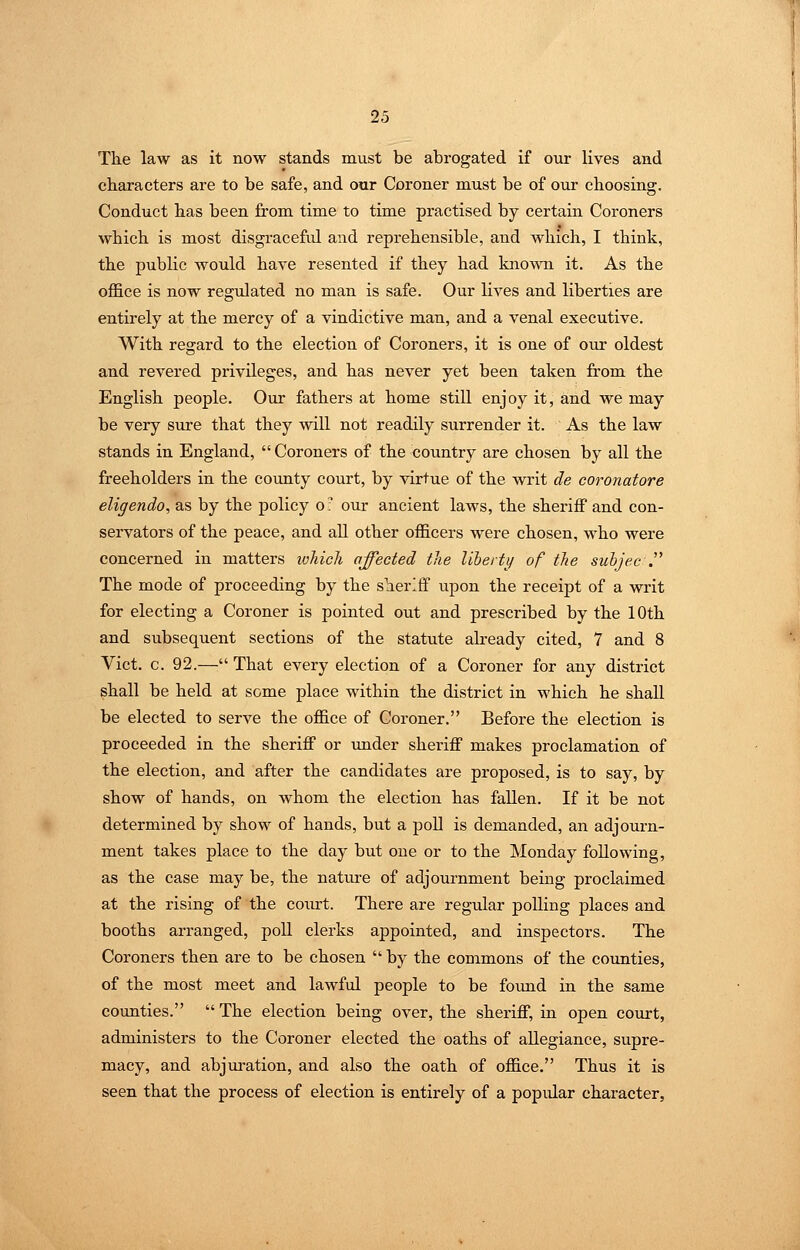 The law as it now stands must be abrogated if onr lives and characters are to be safe, and our Coroner must be of our choosing. Conduct has been from time to time practised by certain Coroners which is most disgracefid and reprehensible, and which, I think, the public would have resented if they had kno^ATi it. As the office is now regulated no man is safe. Our lives and liberties are entii'ely at the mercy of a vindictive man, and a venal executive. With regard to the election of Coroners, it is one of our oldest and revered privileges, and has never yet been taken from the English people. Our fathers at home stiU enjoy it, and we may be very sure that they will not readily surrender it. As the law stands in England,  Coroners of the country are chosen by all the freeholders in the county court, by virtue of the writ de coronatore eligendo, as by the policy o- our ancient laws, the sheriff and con- servators of the peace, and all other officers were chosen, who were concerned in matters lohicli affected tlie liberty of tJie suhjec . The mode of proceeding by the sheriff upon the receipt of a writ for electing a Coroner is pointed out and prescribed by the 10th and subsequent sections of the statute already cited, 7 and 8 Vict. c. 92.— That every election of a Coroner for any district shall be held at some place within the district in which he shall be elected to serve the office of Coroner. Before the election is proceeded in the sheriff or under sheriff makes proclamation of the election, and after the candidates are proposed, is to say, by show of hands, on whom the election has fallen. If it be not determined by show of hands, but a poll is demanded, an adjourn- ment takes place to the day but one or to the Monday following, as the case may be, the nature of adjournment being proclaimed at the rising of the court. There are regular polling places and booths arranged, poll clerks appointed, and inspectors. The Coroners then are to be chosen  by the commons of the counties, of the most meet and lawful people to be found in the same counties.  The election being over, the sheriff, in open court, administers to the Coroner elected the oaths of allegiance, supre- macy, and abjuration, and also the oath of office. Thus it is seen that the process of election is entirely of a popidar character,