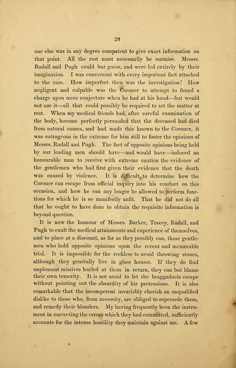 one else was in any degree competent to give exact information on that point. All tlie rest must necessarily be surmise. Messrs. Rudall arid Pugh could but guess, and were led entirely by their imagination. I was conversant with every important fact attached to the case. How imperfect then was the investigation! How negligent and culpable was the Coroner to attempt to found a charge upon mere conjecture when he had at his hand—but would not use it—all that could possibly be required to set the matter at rest. When my medical friends had, after careful examination of the body, become perfectly persuaded that the deceased had died from natural causes, and had made this known to the Coroner, it was outrageous in the extreme for him still to foster the opinions of Messrs. RudaU and Pugh. The fact of opposite opinions being held by our leading men shotdd have—and would have—induced an honourable man to receive with extreme caution the evidence of the gentlemen who had first given their evidence that the death was caused by violence. It is difficult, to determine how the Coroner can escape from official inquiry into his conduct on this occasion, and how he can any longer be allowed to perform func- tions for which he is so manifestly unfit. That he did not do all that he ought to have done to obtain the requisite information is bej^ond question. It is now the humour of Messrs. Barker, Tracey, Rudall, and Pugh to exalt the medical attainments and experience of themselves, and to place at a discount, as far as they possibly can, those gentle- men who hold opposite opinions upon the recent and memorable trial. It is impossible for the reckless to avoid throwing stones, although they generally live in glass houses. If they do find unpleasant missives hurled at them in retuim, they can but blame their own temerity. It is not usual to let the braggadocia escape without pointing out the absurdity of his pretensions. It is also remarkable that the incompetent invariably cherish an imqualified dislike to those who, from necessity, are obliged to supersede them, and remedy their blunders. My having frequently been the instru- ment in correcting the errors which they had committed, sufficiently accounts for the intense hostility they maintain against me. A few