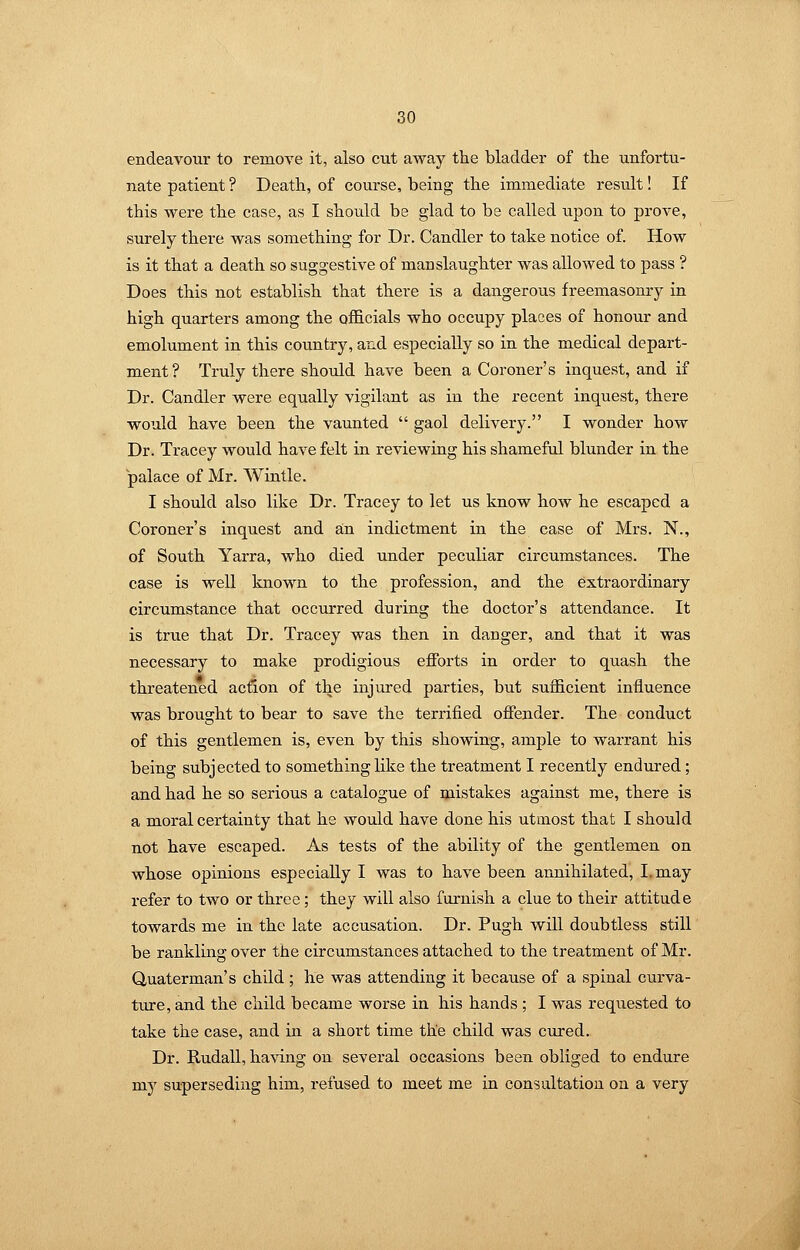 endeavour to remove it, also cut away the bladder of the unfortu- nate patient ? Death, of course, being the immediate result! If this were the case, as I should be glad to be called upon to prove, surely there was something for Dr. Candler to take notice of. How is it that a death so suggestive of manslaughter was allowed to pass ? Does this not establish that there is a dangerous freemasonry in high quarters among the oflB.cials who occupy places of honour and emolument in this country, and especially so in the medical depart- ment? Truly there should have been a Coroner's inquest, and if Dr. Candler were equally vigilant as in the recent inquest, there would have been the vaunted  gaol delivery. I wonder how Dr. Tracey would have felt in reviewing his shameful blunder in the palace of Mr. Wintle. I should also like Dr. Tracey to let us know how he escaped a Coroner's inquest and an indictment in the case of Mrs. N., of South Yarra, who died under peculiar circumstances. The case is well known to the profession, and the extraordinary circumstance that occurred during the doctor's attendance. It is true that Dr. Tracey was then in danger, and that it was necessary to make prodigious efforts in order to quash the threatened action of the injured parties, but sufficient influence was brought to bear to save the terrified offender. The conduct of this gentlemen is, even by this showing, ample to warrant his being subjected to something like the treatment I recently endured ; and had he so serious a catalogue of mistakes against me, there is a moral certainty that he would have done his utmost that I should not have escaped. As tests of the ability of the gentlemen on whose opinions especially I was to have been annihilated, I, may refer to two or three; they will also furnish a clue to their attitude towards me in the late accusation. Dr. Pugh will doubtless still be rankling over the circumstances attached to the treatment of Mr. Quaterman's child ; he was attending it because of a spinal curva- tixre, and the child became worse in his hands ; I was requested to take the case, and in a short time the child was cured. Dr. Rudall, having on several occasions been obliged to endure my superseding him, refused to meet me in consultation on a very