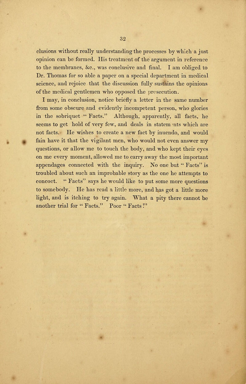 elusions without really understanding the processes by which a just opinion can be formed. His treatment of the argument in reference to the membranes, &c., was conclusive and final. I am obliged to Dr. Thomas for so able a paper on a special department in medical science, and rejoice that the discussion fully sustains the opinions of the medical gentlemen who opposed the prosecution. I may, in conclusion, notice briefly a letter in the same number from some obscure and evidently incompetent person, who gloi'ies in the sobriquet  Facts. Although, apparently, all facts, he seems to get hold of very few, and deals in statem >nts which are not facts. He wishes to create a new fact by inuendo, and would fain have it that the vigilant men, who would not even answer my questions, or allow me to touch the body, and who kept their eyes on me every moment, allowed me to carry away the most important appendages connected with the inquiry. No one but  Facts is troubled about such an improbable story as the one he attempts to concoct.  Facts says he would Hke to put some more questions to somebody. He has read a little more, and has got a little more light, and is itching to try again. What a pity there cannot be another trial for  Facts. Poor  Facts!