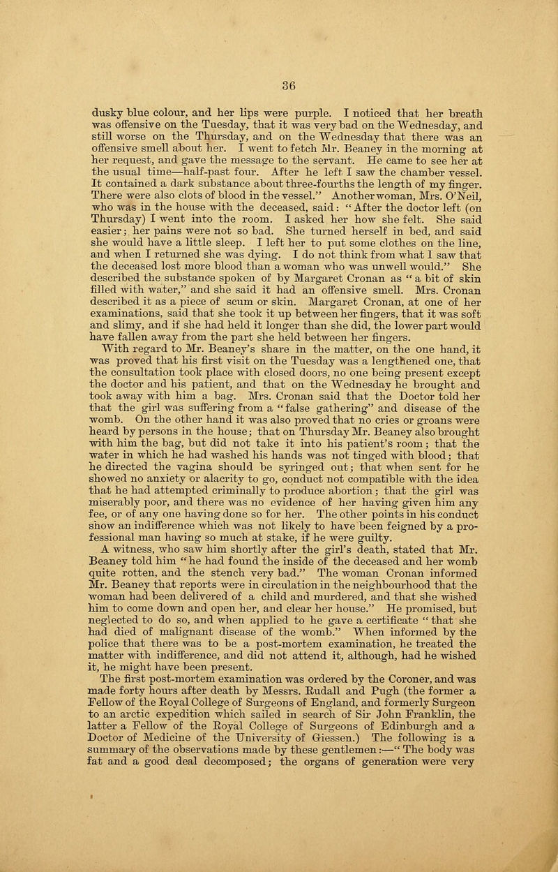 dusky blue colour, and her lips were purple. I noticed that her breath was offensive on the Tuesday, that it was very bad on the Wednesday, and still worse on the Thm-sday, and on the Wednesday that there was an offensive smell about her. I went to fetch Mr. Beaney in the morning at her request, and gave the message to the servant. He came to see her at the usual time—haK-past four. After he left I saw the chamber vessel. It contained a dark substance about three-fourths the length of my finger. There were also clots of blood in the vessel. Anotherwoman, Mrs. O'Neil, who was in the house with the deceased, said:  After the doctor left (on Thursday) 1 went into the room. I asked her how she felt. She said easier; her pains were not so bad. She turned herself in bed, and said she would have a little sleep. I left her to put some clothes on the line, and when I retm-ned she was dying. I do not think from what 1 saw that the deceased lost more blood than a woman who was unwell wotild. She described the substance spoken of by Margaret Cronan as  a bit of skin filled with water, and she said it had an oifensive smeU. Mrs. Cronan described it as a piece of scum or skin. Margaret Cronan, at one of her examinations, said that she took it up between her fingers, that it was soft and slimy, and if she had held it longer than she did, the lower part would have fallen away from the part she held between her fingers. With regard to Mr. Beaney's share in the matter, on the one hand, it was proved that his first visit on the Tuesday was a lengthened one, that the consultation took place with closed doors, no one being present except the doctor and his patient, and that on the Wednesday he brought and took away with him a bag. Mrs. Cronan said that the Doctor told her that the girl was suffering from a  false gathering and disease of the womb. On the other hand it was also proved that no cries or groans were heard by persons in the house; that on Thursday Mr. Beaney also brought with him the bag, but did not take it into his patient's room; that the water in which he had washed his hands was not tinged with blood; that he directed the vagina should be syringed out; that when sent for he showed no anxiety or alacrity to go, conduct not compatible with the idea that he had attempted criminally to prodtice abortion; that the girl was m.iserably poor, and there was no evidence of her having given him any fee, or of any one having done so for her. The other points in his conduct show an indifference which was not likely to have been feigned by a pro- fessional man having so much at stake, if he were guilty. A witness, who saw him shortly after the girl's death, stated that Mr. Beaney told him  he had found the inside of the deceased and her womb quite rotten, and the stench very bad. The woman Cronan informed Mr. Beaney that reports were in circulation in the neighbourhood that the woman had been delivered of a child and murdered, and that she wished him to come down and open her, and clear her hoxise. He promised, but neglected to do so, and when applied to he gave a certificate  that she had died of malignant disease of the womb. When informed by the police that there was to be a post-mortem examination, he treated the matter with indifference, and did not attend it, although, had he wished it, he might have been present. The first post-mortem examination was ordered by the Coroner, and was made forty hours after death by Messrs. Eudall and Pugh (the former a Fellow of the Royal College of Surgeons of England, and formerly Surgeon to an arctic expedition which sailed in search of Sir John Franklin, the latter a Fellow of the Eoyal College of Surgeons of Edinbiu'gh and a Doctor of Medicine of the University of Griessen.) The following is a summary of the observations made by these gentlemen:— The body was fat and a good deal decomposed; the organs of generation were very