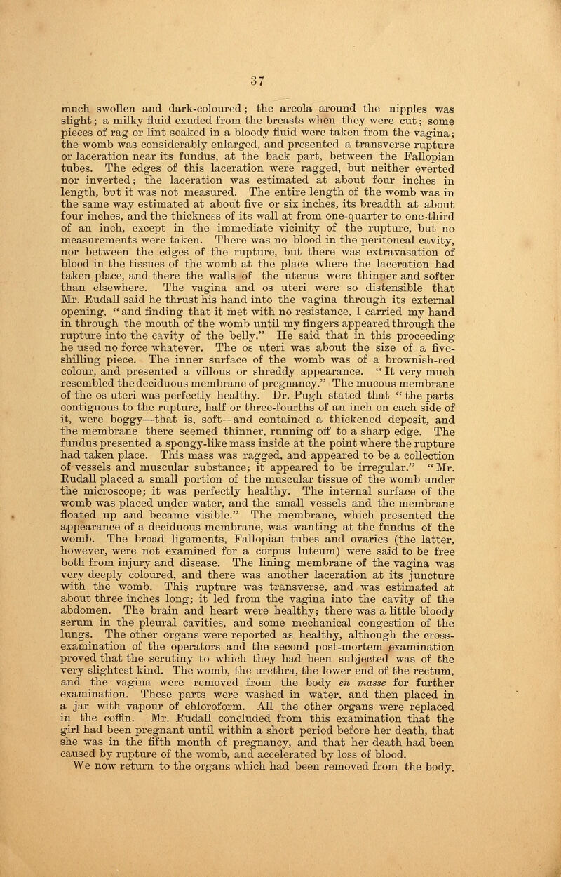 much swollen and dark-coloured; the areola around the nipples was slight; a milky fluid exuded from the breasts when they were cut; some pieces of rag or lint soaked in a bloody fluid were taken from the vagina; the womb was considerably enlarged, and presented a transverse rupture or laceration near its fundus, at the back part, between the Fallopian tubes. The edges of this laceration were ragged, but neither everted nor inverted; the laceration was estimated at about four inches in length, but it was not measured. The entire length of the womb was in the same way estimated at about five or six inches, its breadth at about four inches, and the thickness of its wall at from one-quarter to one -third of an inch, except in the immediate vicinity of the rupture, but no measurements were taken. There was no blood in the peritoneal cavity, nor between the edges of the rupture, but there was extravasation of blood in the tissues of the womb at the place vfhere the laceration had taken place, and there the walls of the uterus were thinner and softer than elsewhere. The vagina and os uteri were so distensible that Mr. Eudall said he thrust his hand into the vagina through its external opening,  and finding that it met with no resistance, T carried my hand in through the mouth of the womb until my fingers appeared through the rupture into the cavity of the belly. He said that in this proceeding he used no force whatever. The os uteri was about the size of a five- shilling piece. The inner surface of the womb was of a brownish-red colour, and presented a villous or shreddy appearance.  It very much resembled the deciduous membrane of pregnancy. The mucous membrane of the OS uteri was perfectly healthy. Dr. Pugh stated that  the parts contiguous to the rupture, half or three-fourths of an inch on each side of it, were boggy—that is, soft—and contained a thickened deposit, and the membrane there seemed thinner, running off to a sharp edge. The fundus presented a spongy-like mass inside at the point where the ruptui-e had taken place. Tliis mass was ragged, and appeared to be a collection of vessels and muscular substance; it appeared to be irregular. Mr. Eudall placed a small portion of the muscular tissue of the womb under the microscope; it was perfectly healthy. The internal surface of the womb was placed under water, and the small vessels and the membrane floated up and became visible. The membrane, which presented the appearance of a deciduous membrane, was wanting at the fundus of the womb. The broad ligaments. Fallopian tubes and ovaries (the latter, however, were not examined for a corpus luteum) were said to be free both from injury and disease. The lining membrane of the vagina was very deeply coloured, and there was another laceration at its juncture with the womb. This rupture was transverse, and was estimated at about three inches long; it led from the vagina into the cavity of the abdomen. The brain and heart were healthy; there was a little bloody serum in the pleural cavities, and some mechanical congestion of the lungs. The other organs were reported as healthy, although the cross- examination of the operators and the second post-mortem examination proved that the scrutiny to which they had been subjected was of the very slightest kind. The womb, the urethra, the lower end of the rectum, and the vagina were removed from the body en masse for further examination. These parts were washed in water, and then placed in a jar with vapour of chloroform. All the other organs were replaced in the coffin. Mr. EudaU concluded from this examination that the girl had been pregnant until within a short period before her death, that she was in the fifth month of pregnancy, and that her death had been caused by rupture of the womb, and accelerated by loss of blood. We now return to the organs which had been removed from the body.