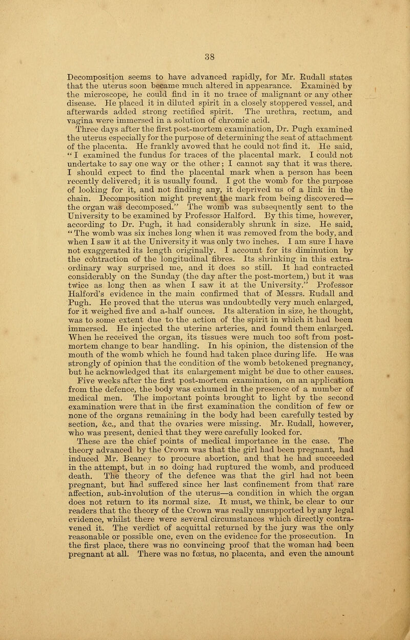 Decomposition seems to have advanced rapidly, for Mr. Etidall states that the uterus soon became much altered in appearance. Examined by the microscope, he could find in it no trace of malignant or any other disease. He placed it in diluted spirit in a closely stoppered vessel, and afterwards added strong rectified spirit. The urethra, rectum, and vagina were immersed in a solution of chromic acid. Three days after the first post-mortem examination. Dr. Pugh examined the uterus especially for the purpose of determining the seat of attachment of the placenta. He frankly avowed that he could not find it. He said,  I examined the fundus for traces of the placental mark. I coiild not undertake to say one way or the other; I cannot say that it was there. I should expect to find the placental mark when a person has been recently delivered; it is usually found. I got the womb for the purpose of looking for it, and not finding any, it deprived us of a link in the chain. Decomposition might prevent the mark from being discovered— the organ was decomposed. The womb was subsequently sent to the University to be examined by Professor Halford. By this time, however, according to Dr. Pugh, it had considerably shi'unk in size. He said,  The womb was six inches long when it was removed froia the body, and when I saw it at the University it was only two inches. I am sure I have not exaggerated its length originally. I account for its diminution by the cohtraction of the longitudinal fibres. Its shrinking in this extra- ordinary way surprised me, and it does so still. It had contracted considerably on the Sunday (the day after the post-mortem,) but it was twice as long then as when I saw it at the University. Professor Halford's evidence in the main confirmed that of Messrs. Eudall and Pugh. He proved that the uterus was undoubtedly very much enlarged, for it weighed five and a-half ounces. Its alteration in size, he thought, was to some extent due to the action of the spirit in which it had been immersed. He injected the uterine arteries, and found them enlarged. When he received the organ, its tissues were much too soft from post- mortem change to bear handling. In his opinion, the distension of the mouth of the womb which he found had taken place during life. He was strongly of opinion that the condition of the womb betokened pregnancy, but he acknowledged that its enlargement might be due to other causes. Five weeks after the first post-mortem examination, on an application from the defence, the body was exhumed in the presence of a number of medical men. The impoi'tant points brought to light by the second examination were that in the first examination the condition of few or none of the organs remaining in the body had been carefully tested by section, &c., and that the ovaries were missing. Mr. Eudall, however, who was present, denied that they were carefully looked for. These are the chief points of medical importance in the case. The theory advanced by the Crown was that the girl had been pregnant, had induced Mr. Beaney to procure abortion, and that he had succeeded in the attempt, but in so doing had ruptured the womb, and produced death. The theory of the defence was that the girl had not been pregnant, but had suffered since her last confinement from that rare affection, sub-involution of the uterus—a condition in which the organ does not return to its normal size. It must, we think, be clear to our readers that the theory of the Crown was really unsupported by any legal evidence, whilst there were several circumstances which directly contra- vened it. The verdict of acquittal returned by the jury was the only reasonable or possible one, even on the evidence for the prosecution. In the first place, there was no convincing proof that the woman had been pregnant at all. There was no foetus, no placenta, and even the amovmt