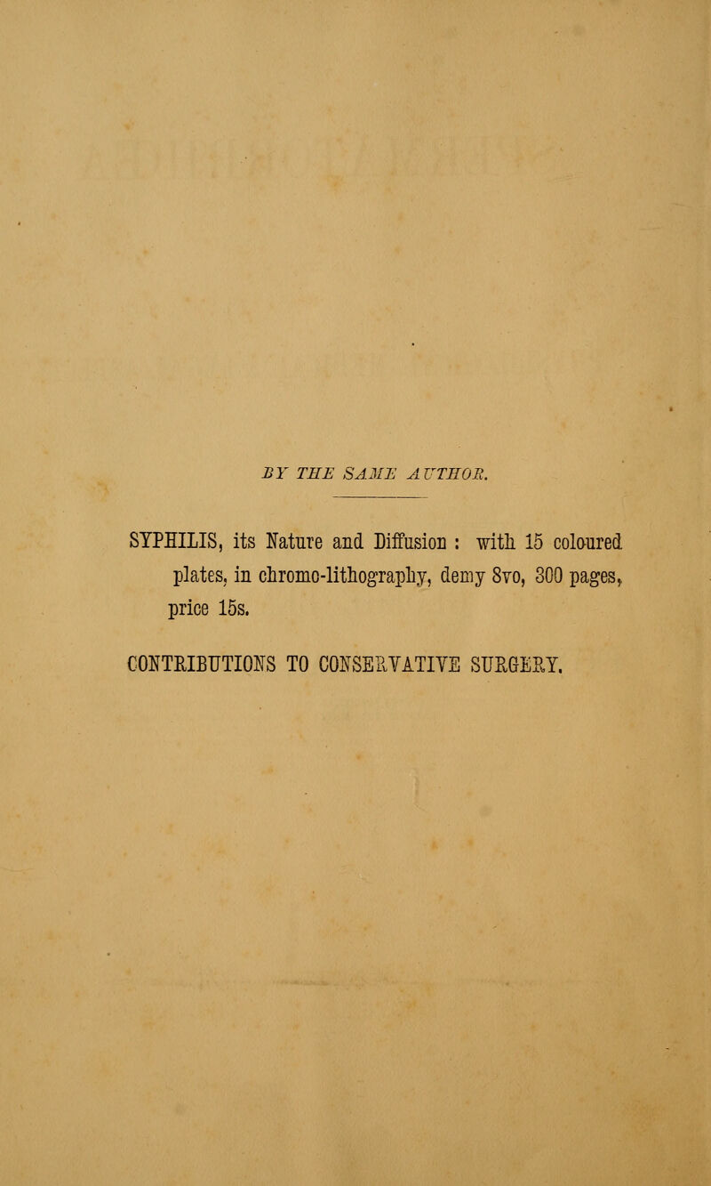 BY TEE SAME AUTHOR. SYPHILIS, its Nature and Diffusion : with 15 coloured plates, in chromo-lithography, demy 8yo, 300 pages, price 15s. CONTRIBUTIONS TO CONSERVATIVE SURGERY,