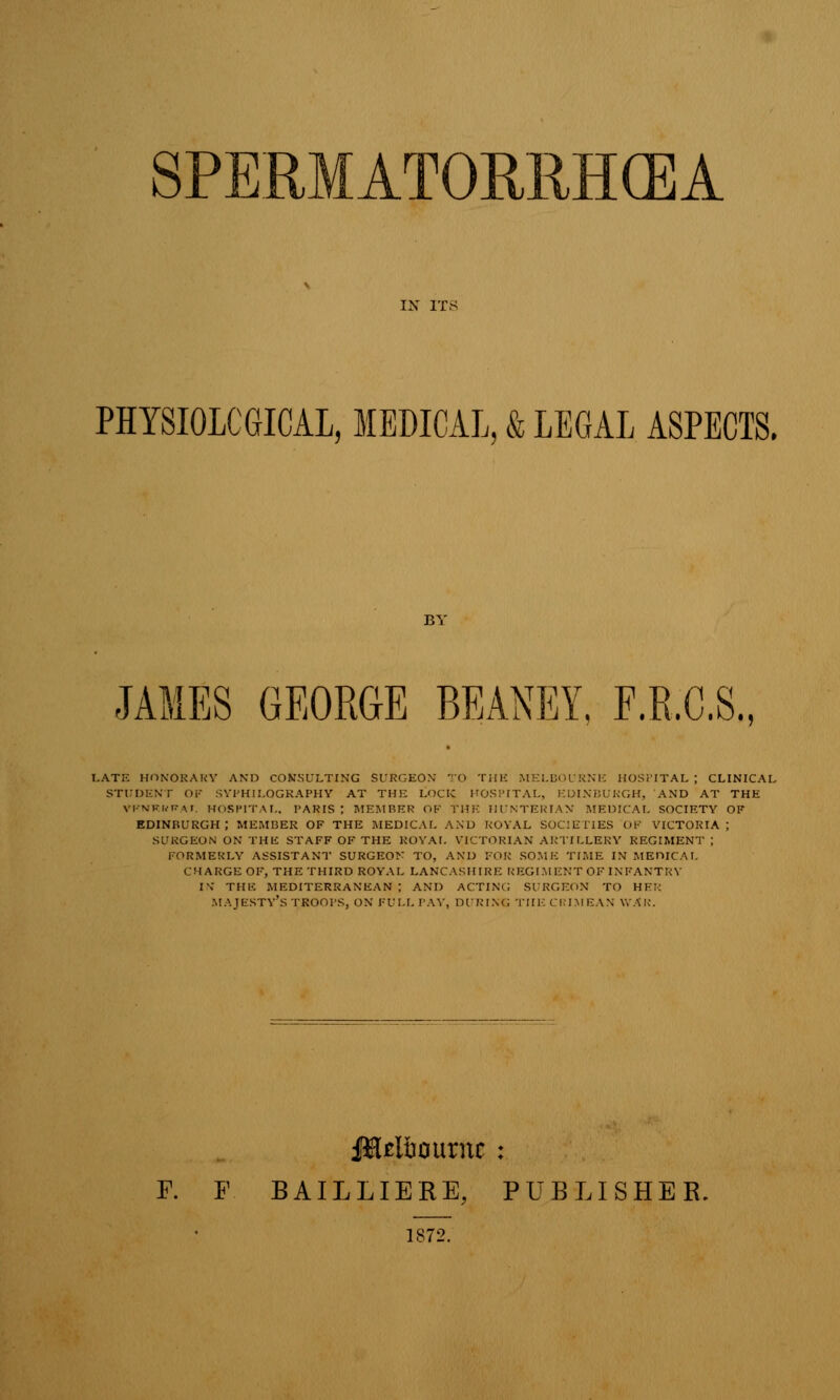 PHYSIOLOGICAL, MEDICAL, & LEGAL ASPECTS. JAMES GEORGE BEANEY, F.R.C.S., I.ATE HONORARY AND CONSULTING SURGEON TO THE MELBOURNE HOSPITAL ; CLINICAL STUDENT OF SVl'HII.OGRAPHY AT THE LOCK KOSPITAL, EDINBURGH, AND AT THE VF.NKRRAT. HOSPITAL, PARIS; MEMBER OF THE HUNTERIAN MEDICAL SOCIETY OF EDINBURGH; MEMBER OF THE MEDICAL AND ROYAL SOCIETIES OF VICTORIA; SURGEON ON THE STAFF OF THE ROYAL VICTORIAN ARTILLERY REGIMENT ; FORMERLY ASSISTANT SURGEON TO, AND FOR SOME TIME IN MEDICAL CHARGE OF, THE THIRD ROYAL LANCASHIRE REGIMENT OF INFANTRY IV THE MEDITERRANEAN; AND ACTING SURGEON TO HE:: MAJESTY'S TROOPS, ON FULL PAY, DURING THE CRIMEAN WAR. UiUI&oimic : F. F BAILLIERE, PUBLISHER. 1S72.