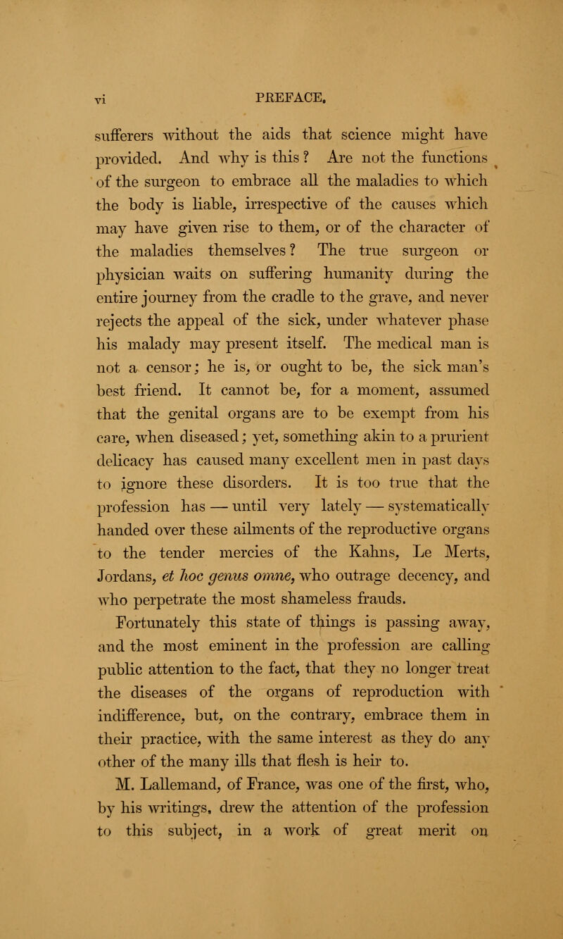 sufferers without the aids that science might have provided. And why is this ? Are not the functions of the surgeon to embrace all the maladies to which the body is liable, irrespective of the causes which may have given rise to them, or of the character of the maladies themselves ? The true surgeon or physician waits on suffering humanity during the entire journey from the cradle to the grave, and never rejects the appeal of the sick, under whatever phase his malady may present itself. The medical man is not a censor; he is, or ought to be, the sick man's best friend. It cannot be, for a moment, assumed that the genital organs are to be exempt from his care, when diseased; yet, something akin to a prurient delicacy has caused many excellent men in past days to ignore these disorders. It is too true that the profession has — until very lately — systematically handed over these ailments of the reproductive organs to the tender mercies of the Kahns, Le Merts, Jordans, et 7ioc genus omne, who outrage decency, and who perpetrate the most shameless frauds. Fortunately this state of things is passing away, and the most eminent in the profession are calling public attention to the fact, that they no longer treat the diseases of the organs of reproduction with indifference, but, on the contrary, embrace them in their practice, with the same interest as they do any other of the many ills that flesh is heir to. M. Lallemand, of France, was one of the first, who, by his writings, drew the attention of the profession to this subject, in a work of great merit on