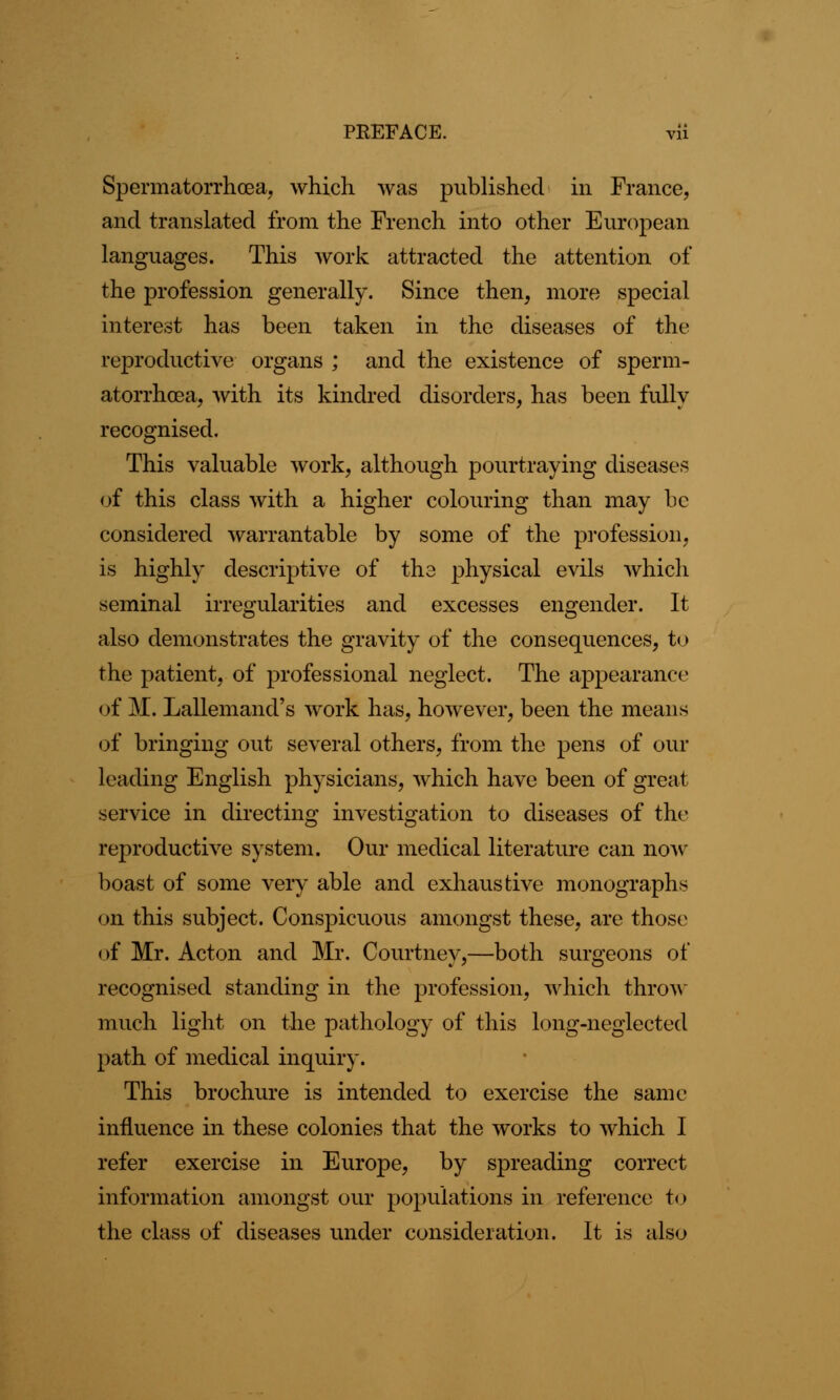 Spermatorrhoea, which was published in France, and translated from the French into other European languages. This work attracted the attention of the profession generally. Since then, more special interest has been taken in the diseases of the reproductive organs ; and the existence of sperm- atorrhoea, with its kindred disorders, has been fully recognised. This valuable work, although pourtraying diseases of this class with a higher colouring than may be considered warrantable by some of the profession, is highly descriptive of the physical evils which seminal irregularities and excesses engender. It also demonstrates the gravity of the consequences, to the patient, of professional neglect. The appearance < >f M. Lallemand's work has, however, been the means of bringing out several others, from the pens of our leading English physicians, which have been of great service in directing investigation to diseases of the reproductive system. Our medical literature can now boast of some very able and exhaustive monographs on this subject. Conspicuous amongst these, are those of Mr. Acton and Mr. Courtney,—both surgeons of recognised standing in the profession, which throw much light on the pathology of this long-neglected path of medical inquiry. This brochure is intended to exercise the same influence in these colonies that the works to which I refer exercise in Europe, by spreading correct information amongst our populations in reference to the class of diseases under consideration. It is also