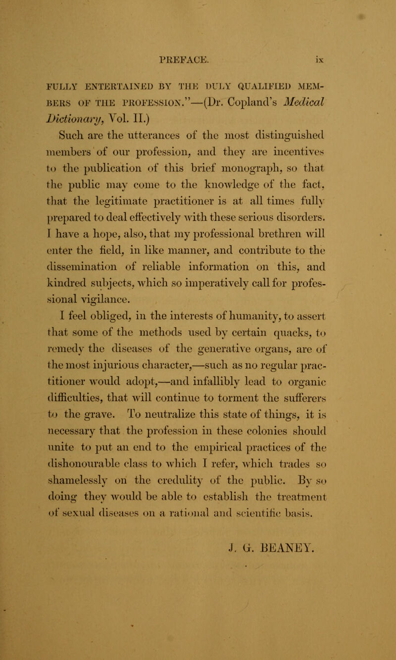 FULLY ENTERTAINED BY THE DULY QUALIFIED MEM- BERS OF tile profession.—(Dr. Copland's Medical Dictionary, Vol. II.) Such are the utterances of the most distinguished members of our profession, and they are incentives to the publication of this brief monograph, so that the public may come to the knowledge of the fact. that the legitimate practitioner is at all times fully prepared to deal effectively with these serious disorders. I have a hope, also, that my professional brethren will enter the field, in like manner, and contribute to the dissemination of reliable information on this, and kindred subjects, which so imperatively call for profes- sional vigilance. I feel obliged, in the interests of humanity, to assert that some of the methods used by certain quacks, to remedy the diseases of the generative organs, are of the most injurious character,—such as no regular prac- titioner would adopt,—and infallibly lead to organic difficulties, that will continue to torment the sufferers to the grave. To neutralize this state of things, it is necessary that the profession in these colonies should unite to put an end to the empirical practices of the dishonourable class to which I refer, which trades so shamelessly on the credulity of the public. By so doing they would be able to establish the treatment of sexual diseases on a rational and scientific basis. J. G. BEANEY.