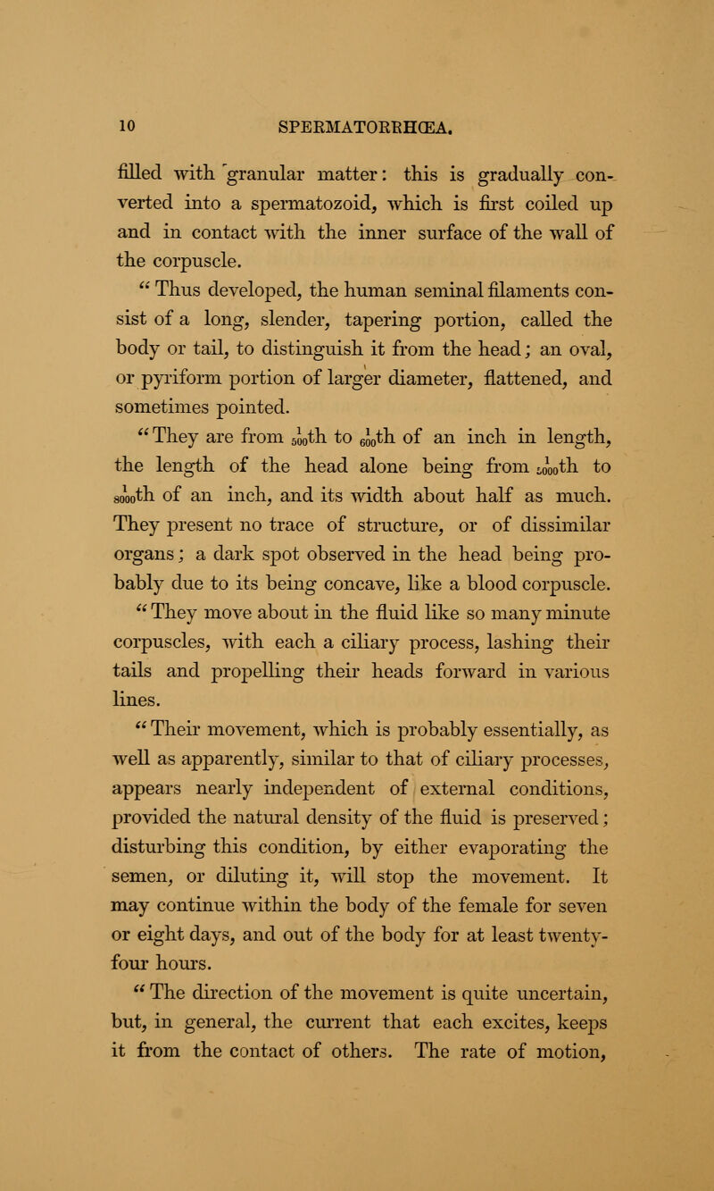 filled with 'granular matter: this is gradually con- verted into a spermatozoid, which is first coiled up and in contact with the inner surface of the wall of the corpuscle.  Thus developed, the human seminal filaments con- sist of a long, slender, tapering portion, called the body or tail, to distinguish it from the head; an oval, or pyriform portion of larger diameter, flattened, and sometimes pointed.  They are from 5J0th to 6J0th. of an inch in length, the length of the head alone being from £oooth to st/ooth of an inch, and its width about half as much. They present no trace of structure, or of dissimilar organs; a dark spot observed in the head being pro- bably due to its being concave, like a blood corpuscle. 66 They move about in the fluid like so many minute corpuscles, with each a ciliary process, lashing their tails and propelling their heads forward in various lines.  Their movement, which is probably essentially, as well as apparently, similar to that of ciliary processes, appears nearly independent of external conditions, provided the natural density of the fluid is preserved; disturbing this condition, by either evaporating the semen, or diluting it, will stop the movement. It may continue within the body of the female for seven or eight days, and out of the body for at least twenty- four hours.  The direction of the movement is quite uncertain, but, in general, the current that each excites, keeps it from the contact of others. The rate of motion,