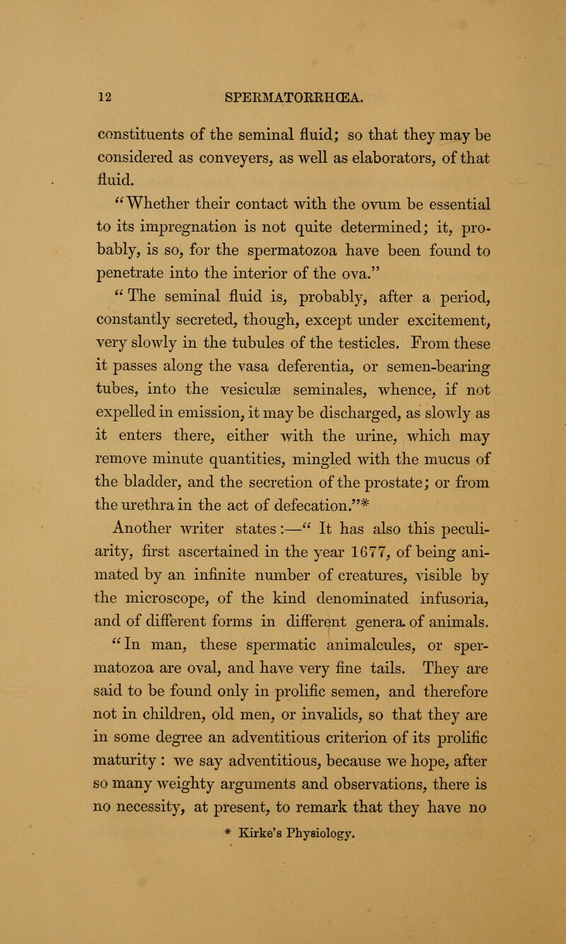 constituents of the seminal fluid; so that they may be considered as conveyers, as well as elaborates, of that fluid. Whether their contact with the ovum be essential to its impregnation is not quite determined; it, pro- bably, is so, for the spermatozoa have been found to penetrate into the interior of the ova.  The seminal fluid is, probably, after a period, constantly secreted, though, except under excitement, very slowly in the tubules of the testicles. From these it passes along the vasa deferentia, or semen-bearing tubes, into the vesiculse seminales, whence, if not expelled in emission, it may be discharged, as slowly as it enters there, either with the mine, which may remove minute quantities, mingled with the mucus of the bladder, and the secretion of the prostate; or from the urethra in the act of defecation.* Another writer states:— It has also this peculi- arity, first ascertained in the year 1677, of being ani- mated by an infinite number of creatures, visible by the microscope, of the kind denominated infusoria, and of different forms in different genera, of animals. In man, these spermatic animalcules, or sper- matozoa are oval, and have very fine tails. They are said to be found only in prolific semen, and therefore not in children, old men, or invalids, so that they are in some degree an adventitious criterion of its prolific maturity : we say adventitious, because we hope, after so many weighty arguments and observations, there is no necessity, at present, to remark that they have no * Kirke's Physiology.