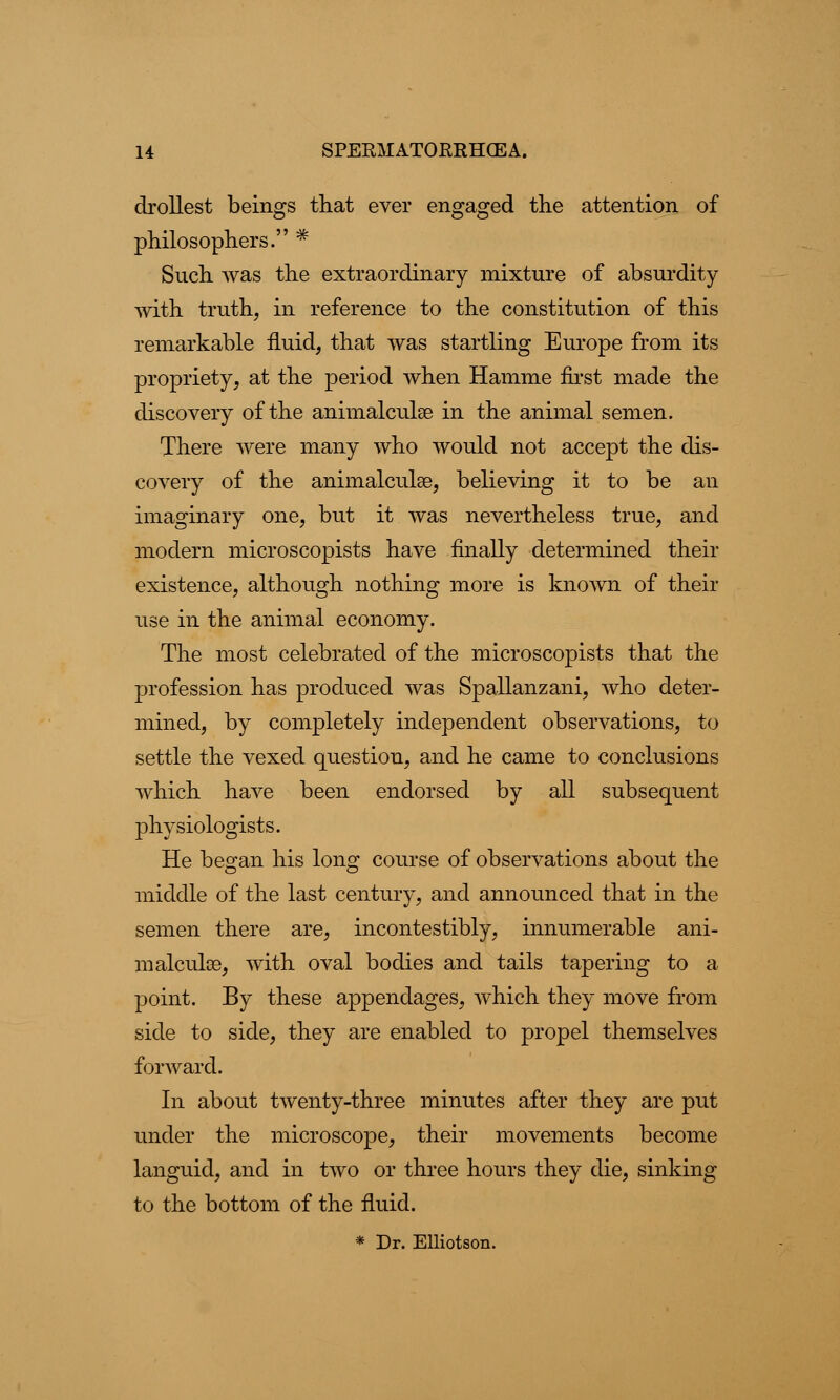 drollest beings that ever engaged the attention of philosophers. # Such was the extraordinary mixture of absurdity with truth, in reference to the constitution of this remarkable fluid, that was startling Europe from its propriety, at the period when Hamme first made the discovery of the animalcule in the animal semen. There were many who would not accept the dis- covery of the animalcule, believing it to be an imaginary one, but it was nevertheless true, and modern microscopists have finally determined their existence, although nothing more is known of their use in the animal economy. The most celebrated of the microscopists that the profession has produced was Spallanzani, who deter- mined, by completely independent observations, to settle the vexed question, and he came to conclusions which have been endorsed by all subsequent physiologists. He began his long course of observations about the middle of the last century, and announced that in the semen there are, incontestibly, innumerable ani- malcule, with oval bodies and tails tapering to a point. By these appendages, which they move from side to side, they are enabled to propel themselves forward. In about twenty-three minutes after they are put under the microscope, their movements become languid, and in two or three hours they die, sinking to the bottom of the fluid. * Dr. Elliotson.