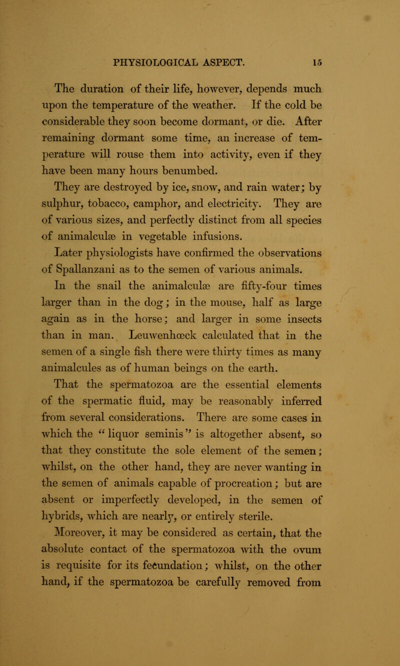 The duration of their life, however, depends much upon the temperature of the weather. If the cold be considerable they soon become dormant, or die. After remaining dormant some time, an increase of tem- perature will rouse them into activity, even if they have been many hours benumbed. They are destroyed by ice, snow, and rain water; by sulphur, tobacco, camphor, and electricity. They are of various sizes, and perfectly distinct from all species of animalcule in vegetable infusions. Later physiologists have confirmed the observations of Spallanzani as to the semen of various animals. In the snail the animalculce are fifty-four times larger than in the dog; in the mouse, half as large again as in the horse; and larger in some insects than in man. Leuwenhceck calculated that in the semen of a single fish there were thirty times as many animalcules as of human beings on the earth. That the spermatozoa are the essential elements of the spermatic fluid, may be reasonably inferred from several considerations. There are some cases in which the  liquor seminis is altogether absent, so that they constitute the sole element of the semen; whilst, on the other hand, they are never wanting in the semen of animals capable of procreation; but are absent or imperfectly developed, in the semen of hybrids, which are nearljr, or entirely sterile. ^Moreover, it may be considered as certain, that the absolute contact of the spermatozoa with the ovum is requisite for its fecundation; whilst, on the other hand, if the spermatozoa be carefully removed from