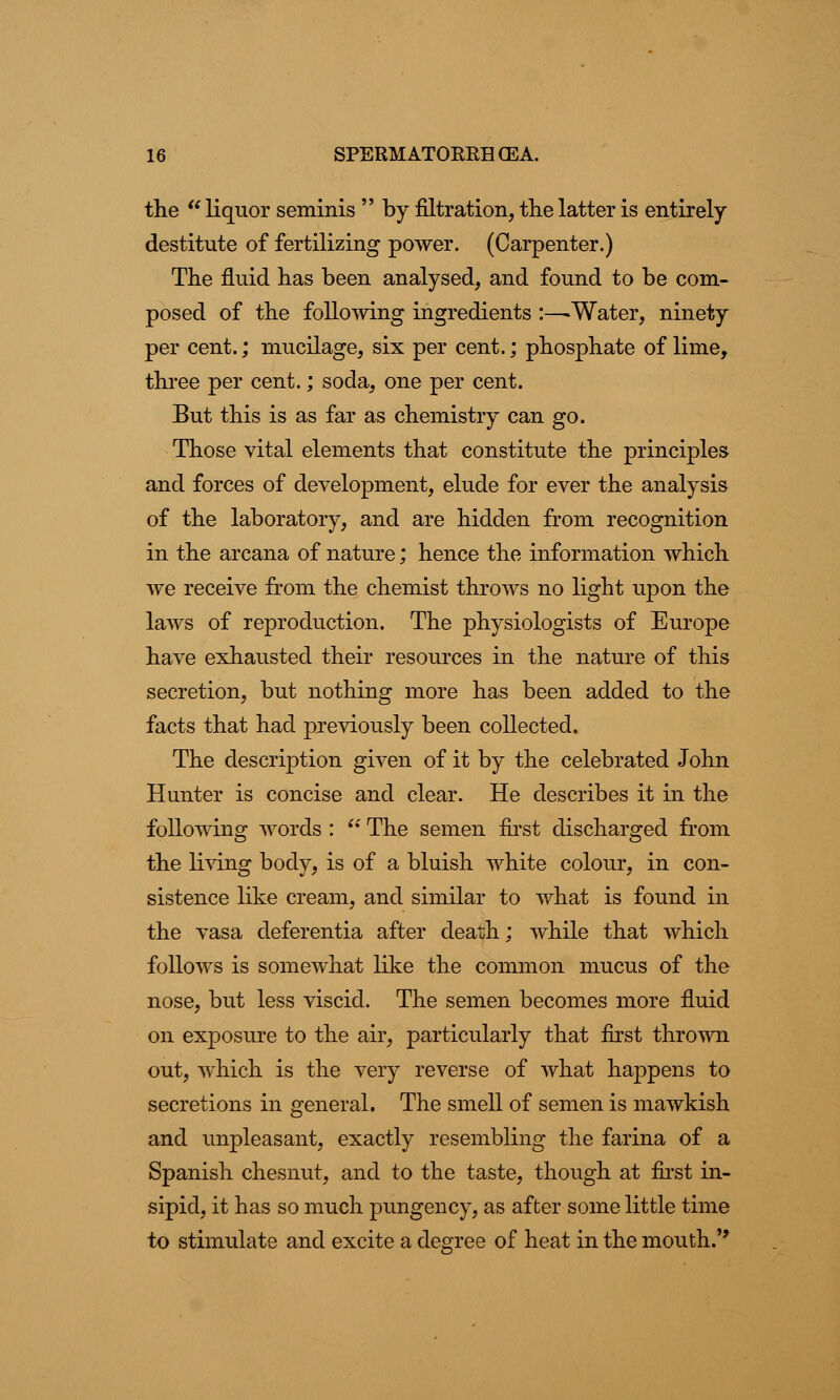 the  liquor seminis  by filtration, the latter is entirely- destitute of fertilizing power. (Carpenter.) The fluid has been analysed, and found to be com- posed of the following ingredients :—* Water, ninety per cent.; mucilage, six per cent.; phosphate of lime, three per cent.; soda, one per cent. But this is as far as chemistry can go. Those vital elements that constitute the principles and forces of development, elude for ever the analysis of the laboratory, and are hidden from recognition in the arcana of nature; hence the information which we receive from the chemist throws no light upon the laws of reproduction. The physiologists of Europe have exhausted their resources in the nature of this secretion, but nothing more has been added to the facts that had previously been collected. The description given of it by the celebrated John Hunter is concise and clear. He describes it in the following words :  The semen first discharged from the living body, is of a bluish white colour, in con- sistence like cream, and similar to what is found in the vasa deferentia after death; while that which follows is somewhat like the common mucus of the nose, but less viscid. The semen becomes more fluid on exposure to the air, particularly that first thrown out, which is the very reverse of what happens to secretions in general. The smell of semen is mawkish and unpleasant, exactly resembling the farina of a Spanish chesnut, and to the taste, though at first in- sipid, it has so much pungency, as after some little time to stimulate and excite a degree of heat in the mouth.