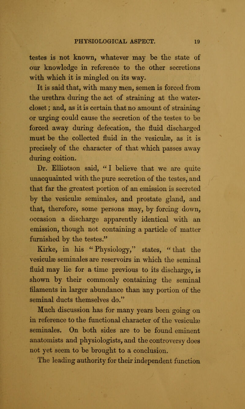 testes is not known, whatever may be the state of our knowledge in reference to the other secretions with which it is mingled on its way. It is said that, with many men, semen is forced from the urethra during the act of straining at the water- closet ; and, as it is certain that no amount of straining or urging could cause the secretion of the testes to be forced away during defecation, the fluid discharged must be the collected fluid in the vesicuke, as it is precisely of the character of that which passes away during coition. Dr. Elliotson said,  I believe that we are quite unacquainted with the pure secretion of the testes, and that far the greatest portion of an emission is secreted by the vesiculae seminales, and prostate gland, and that, therefore, some persons may, by forcing down, occasion a discharge apparently identical with an emission, though not containing a particle of matter furnished by the testes. Kirke, in his  Physiology, states, that the vesicuke seminales are reservoirs in which the seminal fluid may lie for a time previous to its discharge, is shown by their commonly containing the seminal filaments in larger abundance than any portion of the seminal ducts themselves do. Much discussion has for many years been going on in reference to the functional character of the vesiculse seminales. On both sides are to be found eminent anatomists and physiologists, and the controversy does not yet seem to be brought to a conclusion. The leading authority for their independent function