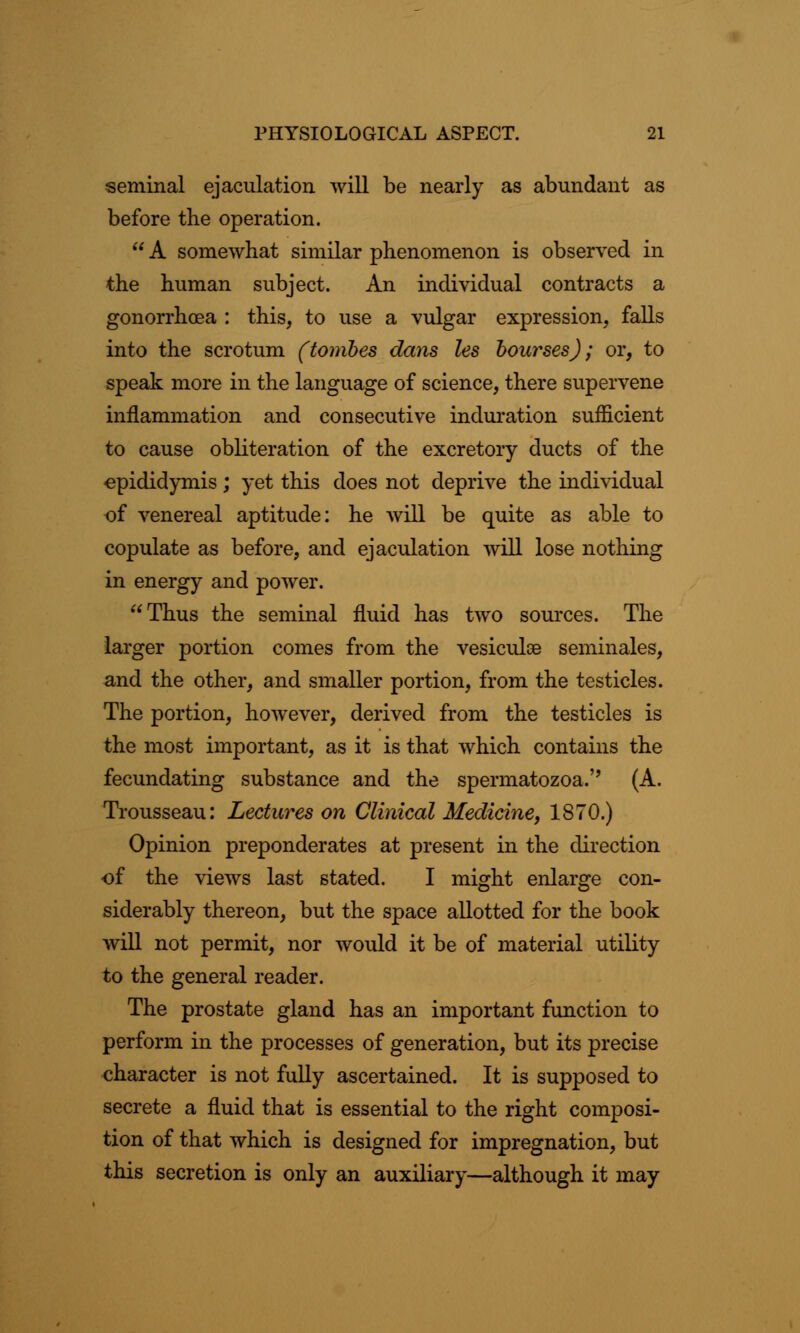 seminal ejaculation will be nearly as abundant as before the operation.  A somewhat similar phenomenon is observed in the human subject. An individual contracts a gonorrhoea : this, to use a vulgar expression, falls into the scrotum (tombes dans les bourses); or, to speak more in the language of science, there supervene inflammation and consecutive induration sufficient to cause obliteration of the excretory ducts of the epididymis; yet this does not deprive the individual of venereal aptitude: he will be quite as able to copulate as before, and ejaculation will lose nothing in energy and power. Thus the seminal fluid has two sources. The larger portion comes from the vesiculse seminales, and the other, and smaller portion, from the testicles. The portion, however, derived from the testicles is the most important, as it is that which contains the fecundating substance and the spermatozoa.'' (A. Trousseau: Lectures on Clinical Medicine, 1870.) Opinion preponderates at present in the direction of the views last stated. I might enlarge con- siderably thereon, but the space allotted for the book will not permit, nor would it be of material utility to the general reader. The prostate gland has an important function to perform in the processes of generation, but its precise character is not fully ascertained. It is supposed to secrete a fluid that is essential to the right composi- tion of that which is designed for impregnation, but this secretion is only an auxiliary—although it may