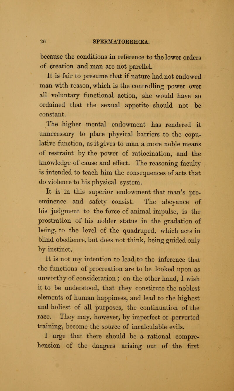 because the conditions in reference to the lower orders of creation and man are not parellel. It is fair to presume that if nature had not endowed man with reason, which is the controlling power over all voluntary functional action, she would have so ordained that the sexual appetite should not be constant. The higher mental endowment has rendered it unnecessary to place physical barriers to the copu- lative function, as it gives to man a more noble means of restraint by the power of ratiocination, and the knowledge of cause and effect. The reasoning faculty is intended to teach him the consequences of acts that do violence to his physical system. It is in this superior endowment that man's pre- eminence and safety consist. The abeyance of his judgment to the force of animal impulse, is the prostration of his nobler status in the gradation of being, to the level of the quadruped, which acts in blind obedience, but does not think, being guided only by instinct. It is not my intention to lead to the inference that the functions of procreation are to be looked upon as unworthy of consideration; on the other hand, I wish it to be understood, that they constitute the noblest elements of human happiness, and lead to the highest and holiest of all purposes, the continuation of the race. They may, however, by imperfect or perverted training, become the source of incalculable evils. I urge that there should be a rational compre- hension of the dangers arising out of the first